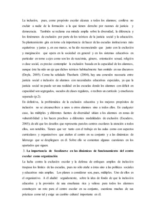 La inclusión, pues, como propósito escolar alcanza a todos los alumnos; conlleva no
excluir a nadie de la formación a la que tienen derecho por razones de justicia y
democracia. También se reclama esa mirada amplia sobre la diversidad, la diferencia y
los fenómenos de exclusión por parte de los teóricos de la justicia social y la educación.
Su planteamiento gira en torno a la importancia de hacer de las escuelas instituciones más
equitativas y justas y, en ese marco, se ha ido reconociendo que junto con la exclusión
y marginación que opera en la sociedad en general y en los sistemas educativos en
particular en torno a ejes como son los de raza/etnia, género, orientación sexual, religión
o clase social, es preciso contemplar la exclusión basada en la capacidad de los alumnos,
aunque éste ha sido un eje que dichos teóricos habitualmente han omitido en sus discursos
(Doyle, 2005). Como ha señalado Theoharis (2004), hay una conexión necesaria entre
justicia social e inclusión de alumnos con necesidades educativas especiales, ya que la
justicia social no puede ser una realidad en las escuelas donde los alumnos con déﬁcit en
capacidad son segregados, sacados de clases regulares, o reciben un currículo y enseñanza
separado (p.2).
En definitiva, la problemática de la exclusión educativa y los mejores propósitos de
inclusión no se circunscriben a unos u otros alumnos sino a todos ellos. En cualquier
caso, las múltiples y diferentes fuentes de diversidad sitúan a los alumnos en zonas de
vulnerabilidad y los hacen proclives a diferentes modalidades de exclusión (Escudero,
2005); de ahí que los desafíos que representa para los centros escolares la atención a todos
ellos, son notables. Tienen que ver tanto con el trabajo en las aulas como con aspectos
curriculares y organizativos que atañen al centro en su conjunto y a las dinámicas de
liderazgo que se desplieguen en él. Sobre ello se comentan algunas cuestiones en los
apartados que siguen.
3. La importancia de focalizarse en las dinámicas de funcionamiento del centro
escolar como organización
La lucha contra la exclusión escolar y la defensa de enfoques amplios de inclusión
traspasa los límites de las escuelas, pues no sólo atañe a éstas sino a las políticas sociales
y educativas más amplias. Los planos a considerar son, pues, múltiples. Uno de ellos es
el organizativo. A él aludiré seguidamente, sobre la idea de fondo de que la inclusión
educativa y la provisión de una enseñanza rica y valiosa para todos los alumnos
constituyen un reto para el centro escolar en su conjunto, cuestiona muchas de sus
prácticas como tal y exige un cambio cultural importante en él.
 