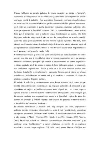 Cuando hablamos de escuela inclusiva la propia expresión nos remite a “escuela”,
acentuando así la importancia de las condiciones y capacidades de la organización escolar
que hagan posible la inclusión. Ésta no se dirime únicamente en el aula, ni es el resultado
de actuaciones de personas individuales que hacen cosas admirables pero en aislamiento;
es el centro en su conjunto el que ha de articular respuestas coherentes y globales a los
retos que representa la diversidad. Ainscow (2001) lo expresa claramente cuando señala:
Para que el compromiso con la inclusión pueda transformarse en acción, éste debe
impregnar todos los aspectos de la vida escolar. En otras palabras, no se debe concebir
como una tarea aparte coordinada por una persona o grupo especíﬁco. Más bien, debe
situarse en el corazón mismo de todo el trabajo de la escuela, siendo elemento esencial
de la planiﬁcación del desarrollo y llevado a cabo por todos los que tienen responsabilidad
en el liderazgo y en la gestión escolar (p.2)
Considerar la diversidad y la inclusión como una cuestión que atañe al conjunto del centro
escolar nos sitúa ante la necesidad de mirar al contexto organizativo en el que estamos
inmersos: los valores y principios que orientan el funcionamiento del centro, las prácticas
y rutinas asentadas en él, las normas y modos de hacer dados por sentado y en general,
sus condiciones organizativas. Todos y cada un o de estos aspectos pueden estar
facilitando la inclusión o, por el contrario, representar barreras para la misma; en tal caso
contribuirán, probablemente de modo sutil y no explícito, a acrecentar el riesgo de
exclusión educativa de ciertos alumnos.
El análisis, la reflexión y cuestionamiento sobre lo que acontece en el centro, en qué
medida está contribuyendo o dificultando una respuesta coherente a la diversidad y qué
actuaciones de mejora se podrían emprender sobre el particular, no es una empresa
sencilla. Sin duda la principal barrera –también la más infranqueable- para conseguir que
los centros escolares sean organizaciones atentas a la diversidad está en las ideas, las
normas, las creencias y actitudes vigentes en la escuela, los patrones de funcionamiento
y las prácticas de los agentes implicados.
En nuestras mentalidades y prácticas está muy arraigada una visión, ampliamente
cultivada también por teóricos e investigadores, según la cual las dificultades educativas
se explican en términos de déficits de los alumnos, es decir como dificultades intrínsecas
a ellos mismos ( Allard y Cooper, 2001; Smyth et al, 2003; Shields, 2004, Aiscow,
2005). De ahí que se hable de “alumnos con necesidades educativas especiales”, y se
catalogue como “problemáticos” a ciertos estudiantes en función de su condición
económica, de etnia, lengua o género. Tal visión, como apunta Ainscow (2007) es una
 