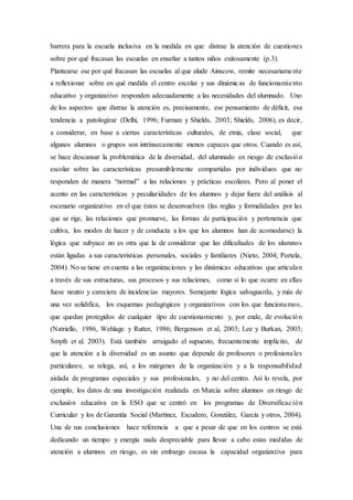 barrera para la escuela inclusiva en la medida en que distrae la atención de cuestiones
sobre por qué fracasan las escuelas en enseñar a tantos niños exitosamente (p.3).
Plantearse ese por qué fracasan las escuelas al que alude Ainscow, remite necesariamente
a reflexionar sobre en qué medida el centro escolar y sus dinámicas de funcionamiento
educativo y organizativo responden adecuadamente a las necesidades del alumnado. Uno
de los aspectos que distrae la atención es, precisamente, ese pensamiento de déﬁcit, esa
tendencia a patologizar (Delhi, 1996; Furman y Shields, 2003; Shields, 2006), es decir,
a considerar, en base a ciertas características culturales, de etnia, clase social, que
algunos alumnos o grupos son intrínsecamente menos capaces que otros. Cuando es así,
se hace descansar la problemática de la diversidad, del alumnado en riesgo de exclusión
escolar sobre las características presumiblemente compartidas por individuos que no
responden de manera “normal” a las relaciones y prácticas escolares. Pero al poner el
acento en las características y peculiaridades de los alumnos y dejar fuera del análisis al
escenario organizativo en el que éstos se desenvuelven (las reglas y formalidades por las
que se rige, las relaciones que promueve, las formas de participación y pertenencia que
cultiva, los modos de hacer y de conducta a los que los alumnos han de acomodarse) la
lógica que subyace no es otra que la de considerar que las dificultades de los alumnos
están ligadas a sus características personales, sociales y familiares (Nieto, 2004; Portela,
2004). No se tiene en cuenta a las organizaciones y las dinámicas educativas que articulan
a través de sus estructuras, sus procesos y sus relaciones, como si lo que ocurre en ellas
fuese neutro y careciera de incidencias mayores. Semejante lógica salvaguarda, y más de
una vez solidifica, los esquemas pedagógicos y organizativos con los que funcionamos,
que quedan protegidos de cualquier tipo de cuestionamiento y, por ende, de evolución
(Natriello, 1986, Wehlage y Rutter, 1986; Bergenson et al, 2003; Lee y Burkan, 2003;
Smyth et al. 2003). Está también arraigado el supuesto, frecuentemente implícito, de
que la atención a la diversidad es un asunto que depende de profesores o profesionales
particulares; se relega, así, a los márgenes de la organización y a la responsabilidad
aislada de programas especiales y sus profesionales, y no del centro. Así lo revela, por
ejemplo, los datos de una investigación realizada en Murcia sobre alumnos en riesgo de
exclusión educativa en la ESO que se centró en los programas de Diversificación
Curricular y los de Garantía Social (Martínez, Escudero, González, García y otros, 2004).
Una de sus conclusiones hace referencia a que a pesar de que en los centros se está
dedicando un tiempo y energía nada despreciable para llevar a cabo estas medidas de
atención a alumnos en riesgo, es sin embargo escasa la capacidad organizativa para
 