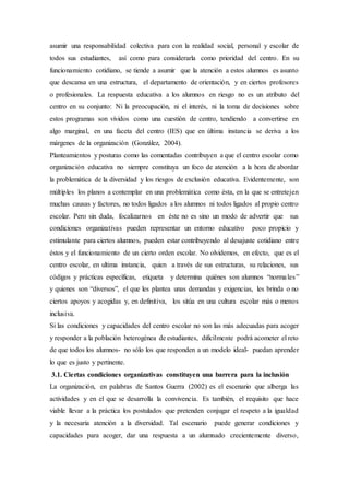 asumir una responsabilidad colectiva para con la realidad social, personal y escolar de
todos sus estudiantes, así como para considerarla como prioridad del centro. En su
funcionamiento cotidiano, se tiende a asumir que la atención a estos alumnos es asunto
que descansa en una estructura, el departamento de orientación, y en ciertos profesores
o profesionales. La respuesta educativa a los alumnos en riesgo no es un atributo del
centro en su conjunto: Ni la preocupación, ni el interés, ni la toma de decisiones sobre
estos programas son vividos como una cuestión de centro, tendiendo a convertirse en
algo marginal, en una faceta del centro (IES) que en última instancia se deriva a los
márgenes de la organización (González, 2004).
Planteamientos y posturas como las comentadas contribuyen a que el centro escolar como
organización educativa no siempre constituya un foco de atención a la hora de abordar
la problemática de la diversidad y los riesgos de exclusión educativa. Evidentemente, son
múltiples los planos a contemplar en una problemática como ésta, en la que se entretejen
muchas causas y factores, no todos ligados a los alumnos ni todos ligados al propio centro
escolar. Pero sin duda, focalizarnos en éste no es sino un modo de advertir que sus
condiciones organizativas pueden representar un entorno educativo poco propicio y
estimulante para ciertos alumnos, pueden estar contribuyendo al desajuste cotidiano entre
éstos y el funcionamiento de un cierto orden escolar. No olvidemos, en efecto, que es el
centro escolar, en ultima instancia, quien a través de sus estructuras, su relaciones, sus
códigos y prácticas específicas, etiqueta y determina quiénes son alumnos “normales”
y quienes son “diversos”, el que les plantea unas demandas y exigencias, les brinda o no
ciertos apoyos y acogidas y, en definitiva, los sitúa en una cultura escolar más o menos
inclusiva.
Si las condiciones y capacidades del centro escolar no son las más adecuadas para acoger
y responder a la población heterogénea de estudiantes, difícilmente podrá acometer el reto
de que todos los alumnos- no sólo los que responden a un modelo ideal- puedan aprender
lo que es justo y pertinente.
3.1. Ciertas condiciones organizativas constituyen una barrera para la inclusión
La organización, en palabras de Santos Guerra (2002) es el escenario que alberga las
actividades y en el que se desarrolla la convivencia. Es también, el requisito que hace
viable llevar a la práctica los postulados que pretenden conjugar el respeto a la igualdad
y la necesaria atención a la diversidad. Tal escenario puede generar condiciones y
capacidades para acoger, dar una respuesta a un alumnado crecientemente diverso,
 