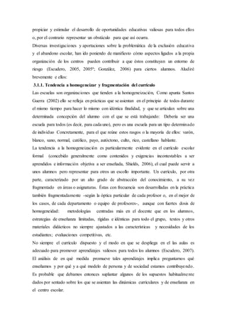 propiciar y estimular el desarrollo de oportunidades educativas valiosas para todos ellos
o, por el contrario representar un obstáculo para que así ocurra.
Diversas investigaciones y aportaciones sobre la problemática de la exclusión educativa
y el abandono escolar, han ido poniendo de manifiesto cómo aspectos ligados a la propia
organización de los centros pueden contribuir a que éstos constituyan un entorno de
riesgo (Escudero, 2005, 2005ª; González, 2006) para ciertos alumnos. Aludiré
brevemente e ellos:
3.1.1. Tendencia a homogeneizar y fragmentación del currículo
Las escuelas son organizaciones que tienden a la homogeneización, Como apunta Santos
Guerra (2002) ello se refleja en prácticas que se asientan en el principio de todos durante
el mismo tiempo para hacer lo mismo con idéntica ﬁnalidad, y que se articulan sobre una
determinada concepción del alumno con el que se está trabajando: Debería ser una
escuela para todos (es decir, para cada uno), pero es una escuela para un tipo determinado
de individuo Concretamente, para el que reúne estos rasgos o la mayoría de ellos: varón,
blanco, sano, normal, católico, payo, autóctono, culto, rico, castellano hablante.
La tendencia a la homogeneización es particularmente evidente en el currículo escolar
formal (concebido generalmente como contenidos y exigencias incontestables a ser
aprendidos e información objetiva a ser enseñada, Shields, 2006), el cual puede servir a
unos alumnos pero representar para otros un escollo importante. Un currículo, por otra
parte, caracterizado por un alto grado de abstracción del conocimiento, a su vez
fragmentado en áreas o asignaturas. Éstas con frecuencia son desarrolladas en la práctica
también fragmentadamente -según la óptica particular de cada profesor o, en el mejor de
los casos, de cada departamento o equipo de profesores-, aunque con fuertes dosis de
homogeneidad: metodologías centradas más en el docente que en los alumnos,
estrategias de enseñanza limitadas, rígidas e idénticas para todo el grupo, textos y otros
materiales didácticos no siempre ajustados a las características y necesidades de los
estudiantes; evaluaciones competitivas, etc.
No siempre el currículo dispuesto y el modo en que se despliega en el las aulas es
adecuado para promover aprendizajes valiosos para todos los alumnos (Escudero, 2007).
El análisis de en qué medida promueve tales aprendizajes implica preguntarnos qué
enseñamos y por qué y a qué modelo de persona y de sociedad estamos contribuyendo.
Es probable que debamos entonces suplantar algunos de los supuestos habitualmente
dados por sentado sobre los que se asientan las dinámicas curriculares y de enseñanza en
el centro escolar.
 