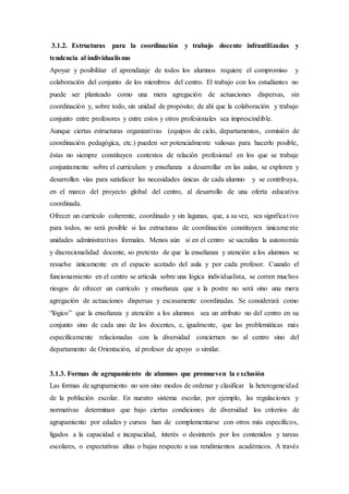 3.1.2. Estructuras para la coordinación y trabajo docente infrautilizadas y
tendencia al individualismo
Apoyar y posibilitar el aprendizaje de todos los alumnos requiere el compromiso y
colaboración del conjunto de los miembros del centro. El trabajo con los estudiantes no
puede ser planteado como una mera agregación de actuaciones dispersas, sin
coordinación y, sobre todo, sin unidad de propósito; de ahí que la colaboración y trabajo
conjunto entre profesores y entre estos y otros profesionales sea imprescindible.
Aunque ciertas estructuras organizativas (equipos de ciclo, departamentos, comisión de
coordinación pedagógica, etc.) pueden ser potencialmente valiosas para hacerlo posible,
éstas no siempre constituyen contextos de relación profesional en los que se trabaje
conjuntamente sobre el curriculum y enseñanza a desarrollar en las aulas, se exploren y
desarrollen vías para satisfacer las necesidades únicas de cada alumno y se contribuya,
en el marco del proyecto global del centro, al desarrollo de una oferta educativa
coordinada.
Ofrecer un currículo coherente, coordinado y sin lagunas, que, a su vez, sea significativo
para todos, no será posible si las estructuras de coordinación constituyen únicamente
unidades administrativas formales. Menos aún si en el centro se sacraliza la autonomía
y discrecionalidad docente, so pretexto de que la enseñanza y atención a los alumnos se
resuelve únicamente en el espacio acotado del aula y por cada profesor. Cuando el
funcionamiento en el centro se articula sobre una lógica individualista, se corren muchos
riesgos de ofrecer un currículo y enseñanza que a la postre no será sino una mera
agregación de actuaciones dispersas y escasamente coordinadas. Se considerará como
“lógico” que la enseñanza y atención a los alumnos sea un atributo no del centro en su
conjunto sino de cada uno de los docentes, e, igualmente, que las problemáticas más
específicamente relacionadas con la diversidad conciernen no al centro sino del
departamento de Orientación, al profesor de apoyo o similar.
3.1.3. Formas de agrupamiento de alumnos que promueven la exclusión
Las formas de agrupamiento no son sino modos de ordenar y clasificar la heterogeneidad
de la población escolar. En nuestro sistema escolar, por ejemplo, las regulaciones y
normativas determinan que bajo ciertas condiciones de diversidad los criterios de
agrupamiento por edades y cursos han de complementarse con otros más específicos,
ligados a la capacidad e incapacidad, interés o desinterés por los contenidos y tareas
escolares, o expectativas altas o bajas respecto a sus rendimientos académicos. A través
 