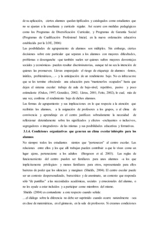 de su aplicación, ciertos alumnos quedan tipificados y catalogados como estudiantes que
no se ajustan a la enseñanza y currículo regular. Así ocurre con medidas pedagógicas
como los Programas de Diversificación Curricular, y Programas de Garantía Social
(Programas de Cualificación Profesional Inicial, en la nueva ordenación educativa
establecida por la LOE, 2006)
Las posibilidades de agrupamiento de alumnos son múltiples. Sin embargo, ciertas
decisiones sobre este particular que separan a los alumnos con mayores dificultades,
problemas o desenganche -que también suelen ser quienes sufren mayores desventajas
sociales y económicas- pueden resultar discriminatorias, aunque tal no sea la intención de
quienes las promueven. Llevan emparejado el riesgo de etiquetaje de alumnos -lentos,
inútiles, problemáticos,…- y la anticipación de un rendimiento bajo. No es infrecuente
que se les termine ofreciendo una educación para “mantenerlos ocupados” hasta que
dejen el sistema escolar: trabajo de aula de bajo-nivel, repetitivo, pasivo y poco
estimulante (Oakes, 1997; González, 2002; Lleras, 2001; Feito, 2002), lo cual, más de
una vez, confirma el rendimiento bajo de dichos alumnos.
Las formas de agrupamiento y sus implicaciones en lo que respecta a la atención que
recibirán los alumnos, a la asignación de profesores a los grupos, o al clima de
convivencia y aprendizaje en el centro justifican sobradamente la necesidad de
reflexionar detenidamente sobre los significados y efectos -excluyentes o inclusivos,
segregadores o integradores- de las mismas y sus posibilidades educativas y formativas.
3.1.4. Condiciones organizativas que generan un clima escolar inhóspito para los
alumnos
No siempre todos los estudiantes sienten que “pertenecen” al centro escolar. Las
relaciones entre ellos y los que allí trabajan pueden contribuir a que lo vivan como un
lugar ajeno, perteneciente a los adultos (Bergeson et al. 2003). Las reglas de
funcionamiento del centro pueden ser familiares para unos alumnos -a los que
implícitamente privilegian- y menos familiares para otros, representando para ellos
barreras de poder que los silencian y marginan (Shields, 2004). El centro escolar puede
ser un contexto despersonalizado, burocrático y de anonimato, un contexto que responda
sólo “de puntillas” a las necesidades académicas, sociales y emocionales del alumno, o
no les ayude a estar incluidos y a participar como miembros del mismo.
Shields (2004) es contundente a este respecto cuando señala:
…el diálogo sobre la diferencia no debe ser suprimido cuando ocurre naturalmente –sea
en clase de matemáticas, en el gimnasio, en la sala de profesores. Si creamos condiciones
 