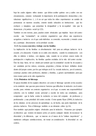bajo las cuales algunos niños sienten que deben ocultar quiénes son y cuáles son sus
circunstancias, estamos rechazando la importancia de la participación democrática y las
relaciones signiﬁcativas (…) A no ser que todos los niños experimenten un sentido de
pertenencia en nuestras escuelas, estarán siendo educados en instituciones que los
excluyen y marginan, que perpetúan la desigualdad y la no-equidad más que la
democracia y la justicia social (p.122).
También en este terreno, pues, pueden existir obstáculos que impidan hacer del centro
escolar una “comunidad”, un contexto organizativo que ofrece una experiencia
acogedora e inclusiva en el que cada individuo es conocido, reconocido y tratado como
tal, y participa directamente en la actividad escolar.
3.1.5. La escasa conexión y trabajo con las familias
La implicación de las familias es absolutamente vital para un enfoque inclusivo de la
escuela y la educación. Cuando no se cuida esta relación, cuando la comunicación con
ellas es mínima o incluso, con algunas, nula, cuando no se activan cauces reales de
participación e implicación, las familias quedan excluídas de la vida del centro escolar.
Éste las deja fuera, tal vez dando por sentado que la comunidad escolar ha de aceptar y
ser asimilada por los valores, creencias, propósitos y formas de hacer definidas desde
dentro del propio centro, por los que trabajan en él. La escuela inclusiva, por el contrario,
construye puentes entre profesores, alumnos y familias, y genera oportunidades para que
éstos tomen parte en la vida organizativa.
3.1.6. Dinámicas de liderazgo
El apoyo decidido de los equipos directivos así como el liderazgo ejercido en las escuelas
es la condición sine qua non para remover barreras que dificultan la inclusión en el centro
escolar, para orientar un contexto organizativo en el que se asume una responsabilidad
colectiva con la realidad social, personal y escolar de todos sus estudiantes, para
comprender que la lucha contra la exclusión es tarea del conjunto de profesores y
profesionales y una prioridad del centro escolar. Como apunta Ryan (2006), la inclusión
de los alumnos en los procesos de aprendizaje es, de hecho, una parte importante de la
práctica inclusiva. Pero el liderazgo también es un elemento crítico (p.16).
Pero también aquí pueden erigirse obstáculos para la inclusión. Pensemos por ejemplo
en directivos que resisten de manera activa y/o pasiva cualquier intento de reconocer la
diversidad y la diferencia, que se muevan en el marco de la “cultura mayoritaria” y
mantienen enfoques asimilacionistas, sin tomar en consideración la diversidad en sus
centros.
 