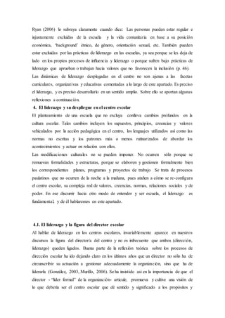 Ryan (2006) lo subraya claramente cuando dice: Las personas pueden estar regular e
injustamente excluidas de la escuela y la vida comunitaria en base a su posición
económica, ‘background’ étnico, de género, orientación sexual, etc. También pueden
estar excluidas por las prácticas de liderazgo en las escuelas, ya sea porque se les deja de
lado en los propios procesos de inﬂuencia y liderazgo o porque sufren bajo prácticas de
liderazgo que aprueban o trabajan hacia valores que no favorecen la inclusión (p. 46).
Las dinámicas de liderazgo desplegadas en el centro no son ajenas a las facetas
curriculares, organizativas y educativas comentadas a lo largo de este apartado. Es preciso
el liderazgo, y es preciso desarrollarlo en un sentido amplio. Sobre ello se aportan algunas
reflexiones a continuación.
4. El liderazgo y su despliegue en el centro escolar
El planteamiento de una escuela que no excluya conlleva cambios profundos en la
cultura escolar. Tales cambios incluyen los supuestos, principios, creencias y valores
vehiculados por la acción pedagógica en el centro, los lenguajes utilizados así como las
normas no escritas y los patrones más o menos rutinarizados de abordar los
acontecimientos y actuar en relación con ellos.
Las modificaciones culturales no se pueden imponer. No ocurren sólo porque se
remuevan formalidades y estructuras, porque se elaboren y gestionen formalmente bien
los correspondientes planes, programas y proyectos de trabajo Se trata de procesos
paulatinos que no ocurren de la noche a la mañana, pues atañen a cómo se re-configura
el centro escolar, su compleja red de valores, creencias, normas, relaciones sociales y de
poder. En ese discurrir hacia otro modo de entender y ser escuela, el liderazgo es
fundamental, y de él hablaremos en este apartado.
4.1. El liderazgo y la figura del director escolar
Al hablar de liderazgo en los centros escolares, invariablemente aparece en nuestros
discursos la figura del director/a del centro y no es infrecuente que ambos (dirección,
liderazgo) queden ligados. Buena parte de la reflexión teórica sobre los procesos de
dirección escolar ha ido dejando claro en los últimos años que un director no sólo ha de
circunscribir su actuación a gestionar adecuadamente la organización, sino que ha de
liderarla (González, 2003, Murillo, 2006). Se ha insistido así en la importancia de que el
director - “líder formal” de la organización- articule, promueva y cultive una visión de
lo que debería ser el centro escolar que dé sentido y significado a los propósitos y
 