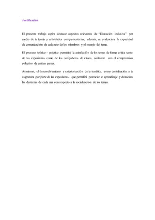 Justificación
El presente trabajo aspira destacar aspectos relevantes de “Educación Inclusiva” por
medio de la teoría y actividades complementarias, además, se evidenciara la capacidad
de comunicación de cada uno de los miembros y el manejo del tema.
El proceso teórico – práctico permitirá la asimilación de los temas de forma crítica tanto
de las expositoras como de los compañeros de clases, contando con el compromiso
colectivo de ambas partes.
Asimismo, el desenvolvimiento y exteriorización de la temática, como contribución a la
asignatura por parte de las expositoras, que permitirá potenciar el aprendizaje y destacara
las destrezas de cada una con respecto a la socialización de los temas.
 