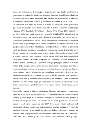 actuaciones organizativas, la comunique a los profesores y logre de ellos asentimiento y
compromiso; se ha insistido, igualmente, en que en el ejercicio de su liderazgo el director
ha de esforzarse en reconocer y potenciar a los miembros de la organización y orientarse
a transformar sus creencias, actitudes y sentimientos (Leitwhood y Jantzi, 2000).
La centralidad de la figura del director es evidente en buena parte de las aportaciones
que se han ido haciendo en los últimos años sobre la inclusión educativa y el liderazgo
(Guzmán, 1997; Bargerhuff, 2001; Bauer y Brown, 2001; Walter, 2005, Dimmock et
al., 2005). Cabe citar, a título ilustrativo, la revisión de Rielh (2000) sobre el rol de los
directores escolares en la respuesta a necesidades de un alumnado cada vez más diverso,
o la realizada por Leithwood y Rielh (2005) sobre prácticas del liderazgo de directores
exitosos entre las que incluyen las de aquellos que trabajan en contextos escolares en los
que predomina la diversidad del alumnado. En ambos trabajos se subraya el importante
papel del liderazgo del director para afrontar los retos que plantea la diversidad en el
discurrir organizativo y educativo de sus centros escolares. Desempeñan un papel crucial
al atender a aspectos como: promover y cultivar nuevos significados sobre la diversidad
en el centro; cultivar un sentido compartido de comunidad inclusiva implicando a
alumnos, familias, docentes, etc.; ejercer un liderazgo pedagógico centrado en la tarea
nuclear de las escuelas, esto es, en los procesos de enseñanza- aprendizaje con vistas a
promover prácticas inclusivas en las aulas así como la coherencia curricular en el centro
en su conjunto; atender al desarrollo de comunidades profesionales de docentes que
trabajan conjuntamente y en colaboración sobre la práctica curricular y de enseñanza;
reforzar conexiones y relaciones entre la escuela y las comunidad, pues la creciente
diversidad de estas últimas exige que se refuercen los recursos y capacidades de las
familias para implicarse productivamente en la escuela y apoyar el aprendizaje de sus
hijos, etc.
Los referidos autores se sitúan en coordenadas diferentes a las nuestras, y no conviene
hacer una lectura lineal de sus aportaciones. El trabajo del director en este terreno es
complejo y, desde luego no se desarrolla al margen de los marcos sociales, políticos y
escolares en los que se mueve. Una muestra de ello queda patente en los artículos
incluidos en el primer número del año 2007 de la revista School leadership and
management referidos a un proyecto de investigación en el que participaron 7 países. Se
trataba de determinar en qué medida los directores facilitan o impiden el acceso a las
escuelas a niños de grupos minoritarios o marginados (Goddard y Hart, 2007; Trnavcevic,
2007; Saiti, 2007; Mahieu y Clic, 2007; Leeman, 2007; Johansson, Davis y Geijer,
 