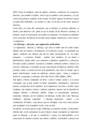2007). Ponen de manifiesto cómo las políticas educativas condicionan las actuaciones
directivas, pero también la ruptura entre lo que se establece en las normativas y lo que
ocurre en las prácticas cotidianas de las escuelas. En dichas rupturas los directores juegan
un papel nada desdeñable, y no siempre en línea con la idea de una mayor inclusión
educativa.
Como decía, son todas ellas aportaciones que se localizan en contextos diferentes al
nuestro, pero ilustrativas del grado en que la práctica de los directores constituye un
elemento crucial en la promoción de escuelas no excluyentes. No obstante la centralidad
de las actuaciones del director de un centro merece algunas matizaciones, como veremos
a continuación.
4.2. Liderazgo y dirección: una equiparación problemática
La equiparación dirección y liderazgo, que como se señaló antes ha venido siendo
habitual entre los teóricos e investigadores de la dirección escolar, es cuestionada por
algunos estudiosos que subrayan que éste no reside necesariamente en los cargos
jerárquicos o posiciones formales: también otros miembros, ya sea formal o
informalmente, pueden influir en la orientación y dinámicas organizativas y educativas
del centro escolar y contribuir a promover (o también a sabotear) cambios y mejoras. En
este caso, el liderazgo es concebido no tanto como ejercicio de influencia unilateral sobre
creencias, valores, y acciones de otros en la organización, sino como la “energía” que se
genera colectivamente cuando los individuos trabajan juntos, toman y comparten
iniciativas y responden y construyen sobre ellas (Groon, 2003; Spillane, 2006).
Está ligado a formas compartidas de llevar a cabo el trabajo escolar y a la acción
convergente que se forja cuando se reúnen capacidades, conocimientos, experiencia
práctica y perspectivas de los miembros de la organización con vistas a resolver tareas
complejas, que requieren recursos y plantean exigencias mayores que la capacidad de
cualquier individuo o individuos aislados. Aunque no necesariamente sinónimas,
expresiones utilizadas por los estudiosos del liderazgo escolar, tales como ‘liderazgo
distribuido”, ‘liderazgo compartido’ y ‘liderazgo democrático’ remiten a esa
consideración del mismo como proceso que no está ligado a una sola y única persona,
sino incardinado en la comunidad escolar como un todo.
En relación con el tema que nos ocupa -el liderazgo en contextos escolares de diversidad-
también junto con la constatación de que el director puede desempeñar un importante
papel de liderazgo y de que su contribución y apoyo son imprescindibles en la
consecución de contextos escolares que valoren y celebren la diversidad y ofrezcan una
 
