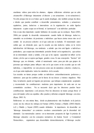 enseñanza valiosa para todos los alumnos, algunas reflexiones advierten que no cabe
circunscribir el liderazgo únicamente al director y sus actuaciones (o no-actuaciones).
No sólo porque éste no es el único que lo puede desplegar, sino también porque las ideas
e ideales que puedan contribuir a desarrollar pensamientos, actitudes y actuaciones
equitativas, justas, inclusivas e innovadoras en la organización no están ligadas
únicamente a quien ocupa un rol formal, ni “pertenecen” a un individuo particular.
Esta es una idea importante cuando hablamos de escuelas que no excluyan. Ryan (2003,
2006) por ejemplo la desarrolla extensamente cuando habla de liderazgo inclus ivo,
entendido no en términos de posiciones o individuos que hacen ciertas tareas sino en el
sentido de un proceso colectivo en el que cada uno es incluido. El mencionado autor
señala que un obstáculo para que la escuela sea más inclusiva radica en la visión
individualista del liderazgo, esa tendencia a admitir que éste está ligado a individuos
particulares, que ocupan una determinada posición formal en la organización, que actúan
de un determinado modo y sentido, a los que se les supone capacidad de influir en los
demás y de los que se espera que hagan grandes cosas. Es una concepción “heroica” del
liderazgo que, no obstante, señala el mencionado autor, pasa por alto que grupos de
personas que trabajan juntas inﬂuyen más en lo que ocurre en las escuelas que un solo
individuo, e imposibilita ver este proceso como uno de naturaleza colectiva e inclusiva,
en el que están implicados todos los miembros de la escuela:
Las escuelas no tienen porque conﬁar en individuos extraordinariamente poderosos y
talentosos para que las cambien por la fuerza de sus deseos y visiones singulares. Más
bien, la inclusión puede ser lograda por personas que trabajan conjuntamente aceptando
y reconociendo las contribuciones modestas pero importantes de cada uno en sus
comunidades escolares. No es necesario decir que los directores pueden hacer
contribuciones importantes a tal proceso. Pero los directores no tienen porque llevar el
peso del mundo sobre sus espaldas: ellos pueden y deberían compartir liderazgo con otros
(Ryan, 2003: 9).
Reflexiones en esta misma línea, desde un planteamiento más focalizado en la justicia
social, nos las ofrecen los trabajos de Furman (2003), Furman y Shields (2003) Shields
(s.f) y Shields y Sayani (2005) cuando defienden la importancia de desarrollar un
‘liderazgo democrático’ en contextos escolares caracterizados por la diversidad del
alumnado. Las mencionadas autoras -en su interesante propuesta de ligar la práctica de
liderazgo educativo con los conceptos normativos de Justicia Social y Comunidad
Democrática-, argumentan que, desarrollado democráticamente, el liderazgo escolar
 