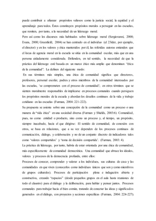 puede contribuir a afianzar propósitos valiosos como la justicia social, la equidad y el
aprendizaje para todos. Éstos constituyen propósitos morales a perseguir en las escuelas,
que remiten, por tanto, a la necesidad de un liderazgo moral.
Pero así como los discursos más habituales sobre liderazgo moral (Sergiovanni, 2000;
Evans, 2000; Greenfield, 2004) se han centrado en el individuo (el 23íder, por ejemplo,
el director) y en los valores y ética mantenidos por él, las referidas autoras entienden que
el locus de agencia moral en la escuela se sitúa en la comunidad escolar, más que en una
persona aisladamente considerada. Defienden, en tal sentido, la necesidad de que la
práctica del liderazgo esté basada en un marco ético más amplio que denominan “ética
de la comunidad”. La definen del siguiente modo:
En sus términos más simples, una ética de comunidad signiﬁca que directores,
profesores, personal escolar, padres y otros miembros de la comunidad interesados por
las escuelas, ‘se comprometen con el proceso de comunidad’; en otros términos que se
sienten moralmente responsables de implicarse en procesos comunales cuando persiguen
los propósitos morales de la escuela y abordan los desafíos continuos de la vida y trabajo
cotidiano en las escuelas (Furman, 2004: 221-222).
Su propuesta se asienta sobre una concepción de la comunidad como un proceso o una
manera de “vida ética” en una sociedad diversa (Furman y Shields, 2003:6). Comunidad,
pues, no como entidad o producto, sino como un proceso y, al tiempo, un propósito,
siempre inacabado, hacia el que dirigirse: El sentido de comunidad, de conexión con
otros, se basa en relaciones, que a su vez dependen de los procesos continuos de
comunicación, diálogo, y colaboración y no de un conjunto discreto de indicadores tales
como ‘valores compartidos’ y ‘toma de decisión compartida’. (Furman, 2003: 4).
La práctica de liderazgo, por tanto, habría de estar orientada por una ética de comunidad,
más específicamente de comunidad democrática. Una comunidad que abrace los ideales,
valores y procesos de la democracia profunda, entre ellos:
Procesos de conocer, comprender y valorar a los individuos, sus culturas de casa y las
comunidades en que viven (conocerlos como individuos únicos que son y como miembros
de grupos culturales). Procesos de participación plena e indagación abierta y
constructiva, creando “espacios” (desde pequeños grupos en el aula hasta reuniones de
todo el claustro) para el diálogo y la deliberación, para hablar y pensar juntos. Procesos
comunales para trabajar hacia el bien común, tratando de conectar las ideas y significados
generados en el diálogo, con proyectos y acciones específicas (Furman, 2004: 224-227).
 