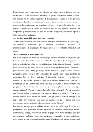 Planteamientos como los escuetamente referidos que insisten en que el liderazgo para una
escuela más inclusiva no descansa únicamente en quienes desempeñan puestos formales,
sino también en los demás integrantes de la organización escolar y en los procesos
democráticos de reflexión y acción en los que se impliquen son sin duda, valiosos y
sugerentes. La transformación de las culturas escolares, a la que aludía más arriba, es un
proceso complejo que no puede ser manejado por una sola persona. Requiere el
compromiso y trabajo conjunto de reflexión, diálogo, indagación y acción que implica a
todos los miembros del centro.
4.3. Dos facetas del Liderazgo: procesos y contenido
A la luz de lo comentado hasta aquí, conviene distinguir, cuando hablamos de liderazgo,
dos aspectos o dimensiones que se entrelazan, mutuamente necesarios e
interrelacionados: 1) la naturaleza del proceso en sí y 2) el contenido o finalidad del
mismo.
4.3.1. La naturaleza del proceso en sí
Por lo que respecta a la naturaleza del liderazgo, estamos hablando de un proceso que
habrá de ser tan democrático como sea posible. En primer lugar, ha de proporcionar a
todos la posibilidad de influir en el establecimiento de las señas de identidad y grandes
líneas de actuación del centro, en las decisiones y en las prácticas escolares. Un proceso,
pues, inclusivo (Ryan, 2006), que incluye a tantos individuos y grupos y tantos valores y
perspectivas como posible en tales actividades. En segundo lugar, ha de posibilitar la
exploración libre de ideas y prácticas, el intercambio honesto, y la discusión,
deliberación, negociación y análisis crítico de las mismas. Como señalan Mvkenzie y
Scheurincch (cit. En Cambron-McCabe y McCarhty, 2005:215) se trata de mantener una
perspectiva crítica, de vigilancia constante, que siempre plantea las cuestiones ¿qué
estamos haciendo? ¿Por qué lo estamos haciendo? ¿Qué valoramos? ¿Por qué valoramos
eso? ¿En qué medida son evidentes o no nuestros valores en la práctica? ¿Cómo lo que
estamos haciendo afecta a todos los alumnos? ¿Lo que estamos haciendo privilegia a un
grupo sobre otro? ¿Funciona para todos los alumnos, por qué y porqué no? ¿Son
transparentes nuestras prácticas? ¿Es transparente nuestro liderazgo?
Por tanto, un liderazgo para la inclusión escolar, ha de ser un liderazgo democrático y
participativo, en el que ocupan un lugar importante las dinámicas de indagación abierta,
comunicación, diálogo, colaboración, trabajo en grupo en un marco de respeto en el que
necesariamente confluirán perspectivas no siempre consensuales, a veces conflictivas,
sobre las que hay que optar desde una base moral. Estaríamos, así, ante un proceso en el
 