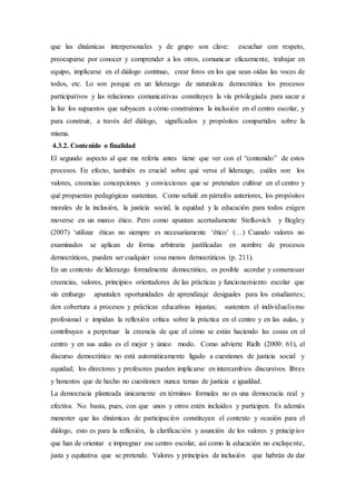que las dinámicas interpersonales y de grupo son clave: escuchar con respeto,
preocuparse por conocer y comprender a los otros, comunicar eficazmente, trabajar en
equipo, implicarse en el diálogo continuo, crear foros en los que sean oídas las voces de
todos, etc. Lo son porque en un liderazgo de naturaleza democrática los procesos
participativos y las relaciones comunicativas constituyen la vía privilegiada para sacar a
la luz los supuestos que subyacen a cómo construimos la inclusión en el centro escolar, y
para construir, a través del diálogo, significados y propósitos compartidos sobre la
misma.
4.3.2. Contenido o finalidad
El segundo aspecto al que me refería antes tiene que ver con el “contenido” de estos
procesos. En efecto, también es crucial sobre qué versa el liderazgo, cuáles son los
valores, creencias concepciones y convicciones que se pretenden cultivar en el centro y
qué propuestas pedagógicas sustentan. Como señalé en párrafos anteriores, los propósitos
morales de la inclusión, la justicia social, la equidad y la educación para todos exigen
moverse en un marco ético. Pero como apuntan acertadamente Stefkovich y Begley
(2007) ‘utilizar éticas no siempre es necesariamente ‘ético’ (…) Cuando valores no
examinados se aplican de forma arbitraria justiﬁcadas en nombre de procesos
democráticos, pueden ser cualquier cosa menos democráticos (p. 211).
En un contexto de liderazgo formalmente democrático, es posible acordar y consensuar
creencias, valores, principios orientadores de las prácticas y funcionamiento escolar que
sin embargo apuntalen oportunidades de aprendizaje desiguales para los estudiantes;
den cobertura a procesos y prácticas educativas injustas; sustenten el individualismo
profesional e impidan la reflexión crítica sobre la práctica en el centro y en las aulas, y
contribuyan a perpetuar la creencia de que el cómo se están haciendo las cosas en el
centro y en sus aulas es el mejor y único modo. Como advierte Rielh (2000: 61), el
discurso democrático no está automáticamente ligado a cuestiones de justicia social y
equidad; los directores y profesores pueden implicarse en intercambios discursivos libres
y honestos que de hecho no cuestionen nunca temas de justicia e igualdad.
La democracia planteada únicamente en términos formales no es una democracia real y
efectiva. No basta, pues, con que unos y otros estén incluidos y participen. Es además
menester que las dinámicas de participación constituyan el contexto y ocasión para el
diálogo, esto es para la reflexión, la clarificación y asunción de los valores y principios
que han de orientar e impregnar ese centro escolar, así como la educación no excluyente,
justa y equitativa que se pretende. Valores y principios de inclusión que habrán de dar
 