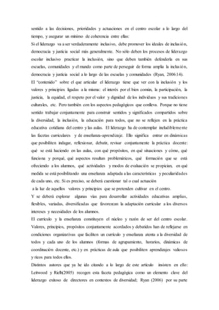 sentido a las decisiones, prioridades y actuaciones en el centro escolar a lo largo del
tiempo, y asegurar un mínimo de coherencia entre ellas:
Si el liderazgo va a ser verdaderamente inclusivo, debe promover los ideales de inclusión,
democracia y justicia social más generalmente. No sólo deben los procesos de liderazgo
escolar inclusivo practicar la inclusión, sino que deben también defenderla en sus
escuelas, comunidades y el mundo como parte de perseguir de forma amplia la inclusión,
democracia y justicia social a lo largo de las escuelas y comunidades (Ryan, 2006:14).
El “contenido” sobre el que articular el liderazgo tiene que ver con la inclusión y los
valores y principios ligadas a la misma: el interés por el bien común, la participación, la
justicia, la equidad, el respeto por el valor y dignidad de los individuos y sus tradiciones
culturales, etc. Pero también con los aspectos pedagógicos que conlleva. Porque no tiene
sentido trabajar conjuntamente para construir sentidos y significados compartidos sobre
la diversidad, la inclusión, la educación para todos, que no se reflejen en la práctica
educativa cotidiana del centro y las aulas. El liderazgo ha de contemplar ineludiblemente
las facetas curriculares y de enseñanza-aprendizaje. Ello significa entrar en dinámicas
que posibiliten indagar, reflexionar, debatir, revisar conjuntamente la práctica docente:
qué se está haciendo en las aulas, con qué propósitos, en qué situaciones y cómo, qué
funciona y porqué, qué aspectos resultan problemáticos, qué formación que se está
ofreciendo a los alumnos, qué actividades y modos de evaluación se propician, en qué
medida se está posibilitando una enseñanza adaptada a las características y peculiaridades
de cada uno, etc. Si es preciso, se deberá cuestionar tal o cual actuación
a la luz de aquellos valores y principios que se pretenden cultivar en el centro.
Y se deberá explorar algunas vías para desarrollar actividades educativas amplias,
flexibles, variadas, diversificadas que favorezcan la adaptación curricular a los diversos
intereses y necesidades de los alumnos.
El currículo y la enseñanza constituyen el núcleo y razón de ser del centro escolar.
Valores, principios, propósitos conjuntamente acordados y debatidos han de reflejarse en
condiciones organizativas que faciliten un currículo y enseñanza atenta a la diversidad de
todos y cada uno de los alumnos (formas de agrupamiento, horarios, dinámicas de
coordinación docente, etc.) y en prácticas de aula que posibiliten aprendizajes valiosos
y ricos para todos ellos.
Distintos autores que ya he ido citando a lo largo de este artículo insisten en ello:
Leitwood y Rielh(2005) recogen esta faceta pedagógica como un elemento clave del
liderazgo exitoso de directores en contextos de diversidad; Ryan (2006) por su parte
 