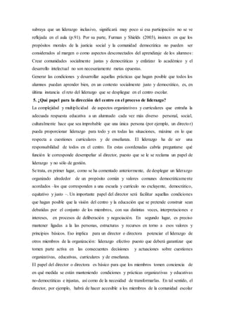 subraya que un liderazgo inclusivo, signiﬁcará muy poco si esa participación no se ve
reﬂejada en el aula (p.91). Por su parte, Furman y Shields (2003), insisten en que los
propósitos morales de la justicia social y la comunidad democrática no pueden ser
considerados al margen o como aspectos desconectados del aprendizaje de los alumnos:
Crear comunidades socialmente justas y democráticas y enfatizar lo académico y el
desarrollo intelectual no son necesariamente metas opuestas.
Generar las condiciones y desarrollar aquellas prácticas que hagan posible que todos los
alumnos puedan aprender bien, en un contexto socialmente justo y democrático, es, en
última instancia el reto del liderazgo que se despliegue en el centro escolar.
5. ¿Qué papel para la dirección del centro en el proceso de liderazgo?
La complejidad y multiplicidad de aspectos organizativos y curriculares que entraña la
adecuada respuesta educativa a un alumnado cada vez más diverso personal, social,
culturalmente hace que sea improbable que una única persona (por ejemplo, un director)
pueda proporcionar liderazgo para todo y en todas las situaciones, máxime en lo que
respecta a cuestiones curriculares y de enseñanza. El liderazgo ha de ser una
responsabilidad de todos en el centro. En estas coordenadas cabría preguntarse qué
función le corresponde desempeñar al director, puesto que se le se reclama un papel de
liderazgo y no sólo de gestión.
Se trata, en primer lugar, como se ha comentado anteriormente, de desplegar un liderazgo
organizado alrededor de un propósito común y valores comunes democráticamente
acordados –los que corresponden a una escuela y currículo no excluyente, democrático,
equitativo y justo –. Un importante papel del director será facilitar aquellas condiciones
que hagan posible que la visión del centro y la educación que se pretende construir sean
debatidas por el conjunto de los miembros, con sus distintas voces, interpretaciones e
intereses, en procesos de deliberación y negociación. En segundo lugar, es preciso
mantener ligadas a la las personas, estructuras y recursos en torno a esos valores y
principios básicos. Eso implica para un director o directora potenciar el liderazgo de
otros miembros de la organización: liderazgo efectivo puesto que deberá garantizar que
tomen parte activa en las consecuentes decisiones y actuaciones sobre cuestiones
organizativas, educativas, curriculares y de enseñanza.
El papel del director o directora es básico para que los miembros tomen conciencia de
en qué medida se están manteniendo condiciones y prácticas organizativas y educativas
no-democráticas e injustas, así como de la necesidad de transformarlas. En tal sentido, el
director, por ejemplo, habrá de hacer accesible a los miembros de la comunidad escolar
 