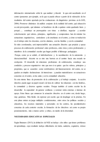 información sistematizada sobre la que analizar y discutir lo que está sucediendo en el
centro (pensemos por ejemplo, en la que se puede ofrecer a partir de la valoración de los
resultados del centro aportada por las evaluaciones de diagnóstico previstas en la LOE,
2006). Promover dinámicas de análisis conjunto de la realidad del centro, qué educación
se está proveyendo, qué alumnos se benefician de ella o quiénes están quedando fuera y
porqué…, constituye un prerrequisito con vistas a clarificar, negociar y acordar
colectivamente qué valores, principios, significados y compromisos han de orientar las
actuaciones organizativas, curriculares y de enseñanza en el centro, y cómo se traducirán
en el trabajo entre los docentes, con los alumnos, con las familias y con la comunidad.
En tales coordenadas, será imprescindible una actuación directiva que propicie y apoye
procesos de colaboración profesional entre profesores, entre éstos y otros profesionales y
miembros de la comunidad escolar que hagan posible el liderazgo pedagógico.
Porque, como ya se señaló, el individualismo y la sacralización de la autonomía y
discrecionalidad docente no es sino una barrera en el camino hacia una escuela no
excluyente. El desarrollo de relaciones profesiones de colaboración, constituye una
condición y proceso organizativo sine qua non si se quiere que los valores, principios y
propósitos, que se acuerden como vertebradores del funcionamiento del centro, no se
queden en simples declaraciones de intenciones y puedan materializarse en actuaciones
concretas en el centro, en las aulas y en la comunidad educativa.
En esta misma línea de promoción de la colaboración y el trabajo conjunto, la acción
directiva puede jugar un papel crucial a la hora de cultivar las relaciones con las familias,
la comunidad y diversos agentes sociales. Porque también el centro escolar ha de
desarrollar la capacidad de generar confianza y sostener redes externas e internas de
apoyo. Estas líneas que enmarcan la actuación directiva en el centro son, desde luego,
muy genéricas. Más fáciles de expresar por escrito que de desplegar en la práctica. En
este plano entran en juego múltiples condicionantes, entre otros: las políticas sociales y
educativas, los recursos materiales y personales en los centros, las peculiaridades
concretas de cada contexto escolar, la formación de los directivos así como su propio
posicionamiento, más o menos activo y crítico, en medio de la diversidad.
NECESIDADES EDUCATIVAS ESPECIALES
Según Batanero (2013), la definición de NEE no incluye a los niños que tienen problemas
de aprendizaje, cuyo resultado incluya dificultades de visión, audición, cognición, retraso
 