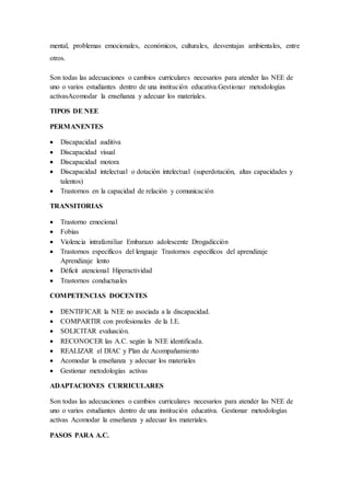 mental, problemas emocionales, económicos, culturales, desventajas ambientales, entre
otros.
Son todas las adecuaciones o cambios curriculares necesarios para atender las NEE de
uno o varios estudiantes dentro de una institución educativa.Gestionar metodologías
activasAcomodar la enseñanza y adecuar los materiales.
TIPOS DE NEE
PERMANENTES
 Discapacidad auditiva
 Discapacidad visual
 Discapacidad motora
 Discapacidad intelectual o dotación intelectual (superdotación, altas capacidades y
talentos)
 Trastornos en la capacidad de relación y comunicación
TRANSITORIAS
 Trastorno emocional
 Fobias
 Violencia intrafamiliar Embarazo adolescente Drogadicción
 Trastornos específicos del lenguaje Trastornos específicos del aprendizaje
Aprendizaje lento
 Déficit atencional Hiperactividad
 Trastornos conductuales
COMPETENCIAS DOCENTES
 DENTIFICAR la NEE no asociada a la discapacidad.
 COMPARTIR con profesionales de la I.E.
 SOLICITAR evaluación.
 RECONOCER las A.C. según la NEE identificada.
 REALIZAR el DIAC y Plan de Acompañamiento
 Acomodar la enseñanza y adecuar los materiales
 Gestionar metodologías activas
ADAPTACIONES CURRICULARES
Son todas las adecuaciones o cambios curriculares necesarios para atender las NEE de
uno o varios estudiantes dentro de una institución educativa. Gestionar metodologías
activas Acomodar la enseñanza y adecuar los materiales.
PASOS PARA A.C.
 