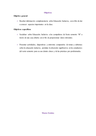 Objetivos
Objetivo general
 Recabar información complementaria sobre Educación Inclusiva, con el fin de dar
a conocer aspectos importantes en la clase.
Objetivos específicos
 Socializar sobre Educación Inclusiva a los compañeros de Sexto semestre “B” a
través de una casa abierta con el fin de proporcionar datos relevantes.
 Presentar actividades, diapositivas y entrevista comparativa de temas y subtemas
sobre la educación inclusiva, permitan la absorción significativa en los estudiantes
del sexto semestre para su uso dentro clases y de las prácticas pre-profesionales.
Marco Teórico
 