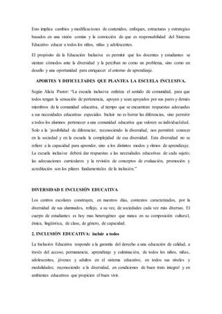 Esto implica cambios y modificaciones de contenidos, enfoques, estructuras y estrategias
basados en una visión común y la convicción de que es responsabilidad del Sistema
Educativo educar a todos los niños, niñas y adolescentes.
El propósito de la Educación Inclusiva es permitir que los docentes y estudiantes se
sientan cómodos ante la diversidad y la perciban no como un problema, sino como un
desafío y una oportunidad para enriquecer el entorno de aprendizaje.
APORTES Y DIFICULTADES QUE PLANTEA LA ESCUELA INCLUSIVA.
Según Alicia Pastor: “La escuela inclusiva enfatiza el sentido de comunidad, para que
todos tengan la sensación de pertenencia, apoyen y sean apoyados por sus pares y demás
miembros de la comunidad educativa, al tiempo que se encuentran respuestas adecuadas
a sus necesidades educativas especiales. Incluir no es borrar las diferencias, sino permitir
a todos los alumnos pertenecer a una comunidad educativa que valoren su individualidad.
Solo a la ´posibilidad de diferenciar, reconociendo la diversidad, nos permitirá conocer
en la sociedad y en la escuela la complejidad de esa diversidad. Esta diversidad no se
refiere a la capacidad para aprender, sino a los distintos modos y ritmos de aprendizaje.
La escuela inclusiva deberá dar respuestas a las necesidades educativas de cada sujeto;
las adecuaciones curriculares y la revisión de conceptos de evaluación, promoción y
acreditación son los pilares fundamentales de la inclusión.”
DIVERSIDAD E INCLUSIÓN EDUCATIVA
Los centros escolares construyen, en nuestros días, contextos caracterizados, por la
diversidad de sus alumnados, reflejo, a su vez, de sociedades cada vez más diversas. El
cuerpo de estudiantes es hoy mas heterogéneo que nunca en su composición cultural,
étnica, lingüística, de clase, de género, de capacidad.
2. INCLUSIÓN EDUCATIVA: incluir a todos
La Inclusión Educativa responde a la garantía del derecho a una educación de calidad, a
través del acceso, permanencia, aprendizaje y culminación, de todos los niños, niñas,
adolescentes, jóvenes y adultos en el sistema educativo, en todos sus niveles y
modalidades; reconociendo a la diversidad, en condiciones de buen trato integral y en
ambientes educativos que propicien el buen vivir.
 