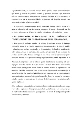 Según Parrilla (2004), la educación inclusiva ha ido ganando terreno como movimiento
que desafía y rechaza las políticas, culturas y practicas educativas que promueven
cualquier tipo de exclusión. Presume que la meta de la educación inclusiva es eliminar la
exclusión social que se deriva de actividades y respuestas a la diversidad en raza, clase
social, etnia, religión, género y capacidad.
La inclusión como propósito escolar alcanza a todos los alumnos; conlleva no excluir a
nadie de la formación a la que tiene derecho por razones de justicia y democracia que gira
en torno a la importancia de hacer las escuelas instituciones, más equitativas y justas.
3. LA IMPORTANCIA DE FOCALIZARSE EN LAS DINÁMICAS DE
FUNCIONAMIENTO DEL CENTRO ESCOLAR, COMO ORGANIZACIÓN.
La lucha contra la exclusión escolar y la defensa de enfoques amplios de inclusión
traspasa los limites de las escuelas pues no solo atañen a esta sino a las políticas sociales
y educativas mas amplias. Uno de ellos es el organizativo. A el aludiré, seguidamente,
sobre la idea de fondo de que la inclusión educativa y la provisión de una enseñanza rica
y valiosa para todos los alumnos constituye un reto para el centro escolar en su conjunto,
cuestionan muchas de sus practicas con tal y exigen un cambio cultural importante en él.
Para que el compromiso con la inclusión pueda transformarse en acción, este debe
impregnar todos los aspectos de la vida escolar. Mas bien, debe situarse en el corazón
mismo de todo el trabajo de la escuela, siendo el elemento esencial de la planificación del
desarrollo y llevando a cabo por todos los que tienen responsabilidad en el liderazgo en
la gestión escolar. Sin duda la principal barrera para conseguir que los centros escolares
sean organizaciones atentas a la diversidad esta en las ideas y las normas, las creencias y
actitudes vigentes en la escuela, por los patrones de funcionamiento y las prácticas de los
agentes implicados.
Si las condiciones y capacidades del centro escolar no son las mas adecuadas para acoger
y responder a la población heterogénea de estudiantes, difícilmente podrá acometer el reto
de que todos los alumnos no solo los que responden a un modelo de ideal puedan aprender
lo que es justo y pertinente.
 