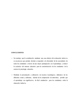 CONCLUSIONES
 Se concluye que la socialización mediante una casa abierta de la educación inclusiva
es un proceso que permite abordar y responder a la diversidad de las necesidades de
todos los estudiantes a través de una mayor participación en el aprendizaje y reducir
la exclusión del sistema educativo para la concientización de los estudiantes de la
carrera de psicología educativa.
 Mediante la presentación y utilización de recursos tecnológicos; didácticos de los
diferentes temas y subtemas, además de la comparación de entrevistas, permite que
el aprendizaje sea significativo, de fácil asimilación para los estudiantes sobre la
educación inclusiva.
 
