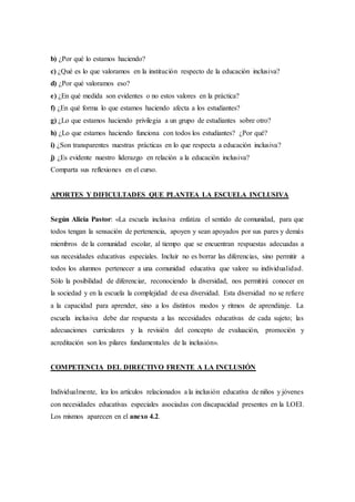 b) ¿Por qué lo estamos haciendo?
c) ¿Qué es lo que valoramos en la institución respecto de la educación inclusiva?
d) ¿Por qué valoramos eso?
e) ¿En qué medida son evidentes o no estos valores en la práctica?
f) ¿En qué forma lo que estamos haciendo afecta a los estudiantes?
g) ¿Lo que estamos haciendo privilegia a un grupo de estudiantes sobre otro?
h) ¿Lo que estamos haciendo funciona con todos los estudiantes? ¿Por qué?
i) ¿Son transparentes nuestras prácticas en lo que respecta a educación inclusiva?
j) ¿Es evidente nuestro liderazgo en relación a la educación inclusiva?
Comparta sus reflexiones en el curso.
APORTES Y DIFICULTADES QUE PLANTEA LA ESCUELA INCLUSIVA
Según Alicia Pastor: «La escuela inclusiva enfatiza el sentido de comunidad, para que
todos tengan la sensación de pertenencia, apoyen y sean apoyados por sus pares y demás
miembros de la comunidad escolar, al tiempo que se encuentran respuestas adecuadas a
sus necesidades educativas especiales. Incluir no es borrar las diferencias, sino permitir a
todos los alumnos pertenecer a una comunidad educativa que valore su individualidad.
Sólo la posibilidad de diferenciar, reconociendo la diversidad, nos permitirá conocer en
la sociedad y en la escuela la complejidad de esa diversidad. Esta diversidad no se refiere
a la capacidad para aprender, sino a los distintos modos y ritmos de aprendizaje. La
escuela inclusiva debe dar respuesta a las necesidades educativas de cada sujeto; las
adecuaciones curriculares y la revisión del concepto de evaluación, promoción y
acreditación son los pilares fundamentales de la inclusión».
COMPETENCIA DEL DIRECTIVO FRENTE A LA INCLUSIÓN
Individualmente, lea los artículos relacionados a la inclusión educativa de niños y jóvenes
con necesidades educativas especiales asociadas con discapacidad presentes en la LOEI.
Los mismos aparecen en el anexo 4.2.
 