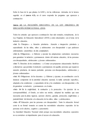 Sobre la base de lo que plantea la LOEI y de las reflexiones derivadas de la lectura
sugerida en el (anexo 4.3), en el curso responda las preguntas que aparecen a
continuación:
Anexo 4.2 LA INCLUSIÓN EDUCATIVA EN LA LEY ORGÁNICA DE
EDUCACIÓN INTERCULTURAL (2010)
Todos los artículos que aparecen a continuación han sido tomados, textualmente, de la
Ley Orgánica de Educación Intercultural (2010) y están relacionados con el tema de la
inclusión educativa.
«Art. 2.- Principios.- e. Atención prioritaria.- Atención e integración prioritaria y
especializada de las niñas, niños y adolescentes con discapacidad o que padezcan
enfermedades catastróficas de alta complejidad».
«Art. 6.- Obligaciones.- o. Elaborar y ejecutar las adaptaciones curriculares necesarias
para garantizar la inclusión y permanencia dentro del sistema educativo, de las personas
con discapacidades, adolescentes y jóvenes embarazadas».
«Art. 7.- Derechos de los estudiantes.- o. Contar con propuestas educacionales flexibles
y alternativas que permitan la inclusión y permanencia de aquellas personas que requieren
atención prioritaria, de manera particular, personas con discapacidades, adolescentes y
jóvenes embarazadas».
«Art. 11. Obligaciones de los docentes.- j.- Elaborar y ejecutar, en coordinación con la
instancia competente de la autoridad educativa nacional, la malla curricular específica,
adaptada a las condiciones y capacidades de las y los estudiantes con discapacidad, a fin
de garantizar su inclusión y permanencia en el aula».
«Art.- 14 De la exigibilidad, la restitución y la protección.- En ejercicio de su
corresponsabilidad, el Estado, en todos sus niveles, adoptará las medidas que sean
necesarias para la plena vigencia, ejercicio efectivo, garantía, protección, exigibilidad, y
justiciabilidad del derecho a la educación de los niños, niñas y adolescentes».
«Art.- 47 Educación para las personas con discapacidad.- Tanto la educación formal
como la no formal tomarán en cuenta las necesidades educativas especiales de las
personas en lo afectivo, cognitivo y psicomotriz.
La Autoridad Educativa Nacional velará porque esas necesidades educativas especiales
no se conviertan en impedimento para el acceso a la educación.
 