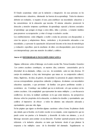 El Estado ecuatoriana velará por la inclusión e integración de esas personas en los
establecimientos educativos, eliminando las barrera de su aprendizaje. Todos los alumnos
deberán ser evaluados, si requiere el caso, para establecer sus necesidades educativas y
las características de la educación que necesita. El sistema educativo promoverá la
detección y atención temprana a problemas de aprendizaje especial y factores asociados
al aprendizaje que pongan en riesgo a estos niños, niñas y jóvenes, y tomarán medidas
para promover su recuperación y evitar el rezago o exclusión escolar.
Los establecimientos están obligados a recibir a todas las personas con discapacidad, a
crear los apoyos y adaptaciones físicas, curriculares y de promoción adecuadas a sus
necesidades; y a procurar la capacitación del personal docente en las áreas de metodología
y evaluación específicas para la enseñanza de niños con discapacidades para el proceso
con interaprendizaje para una atención de calidad y calidez».
Anexo 4.3 DIVERSIDAD E INCLUSIÓN EDUCATIVA
Algunas reflexiones sobre el liderazgo en el centro escolar Ma. Teresa González González
Los centros escolares constituyen, en nuestros días, contextos caracterizados por la
diversidad de su alumnado, reflejo, a su vez, de sociedades cada vez más diversas. El
cuerpo de estudiantes es hoy más heterogéneo que nunca en su composición cultural,
étnica, lingüística, de clase, de género, de capacidad. La presencia de grupos minoritarios
con sus correspondientes perspectivas culturales y religiosas, de alumnos con necesidades
educativas especiales, o que provienen de familias con graves problemas sociales y
económicos etc. Constituye una realidad que no es irrelevante a lo que acontece en los
centros escolares. A la complejidad que representan las metas múltiples y con frecuencia
conflictivas de éstos, la realidad cambiante en la que están inmersos, las perspectivas
diversas sobre los propósitos de la educación, se añaden los desafíos y oportunidades que
conlleva el imperativo de ofrecer a todos los alumnos una educación adecuada y
oportunidades para una vida digna.
En las páginas que siguen se abordan algunas cuestiones sobre el tema. Se plantean desde
una mirada que se focaliza en el centro escolar en su conjunto, como organización que no
puede cerrar sus puertas a la formación y desarrollo de todos sus alumnos, y en el
liderazgo necesario para caminar en esa dirección. El primer apartado propone una breve
referencia a la inclusión educativa en tanto que horizonte desde el que plantear la
respuesta a las múltiples caras de la diversidad del alumnado. Seguidamente se
 