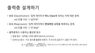 출력층 설계하기
• 분류 (Classification) : 입력 데이터가 어느 Class에 속하는 지에 대한 문제
ex) 인물 사진 -> 남?/녀?
• 회귀 (Regression) : 입력 데이터에서 연속적인 수치를 예측하는 문제
ex) 인물 사진 -> 57.4kg?
• 출력층에서 사용하는 활성화 함수
• 항등 함수 : 입력을 그대로 출력 (Identity function)
• Softmax 함수 : 지수 함수를 활용한 분류기. 각 요소의 값은 0~1, 합은 1이 된다.
𝑦 𝑘 =
𝑒𝑥𝑝(𝑎 𝑘)
σ𝑖=1
𝑛
𝑒𝑥𝑝(𝑎𝑖)
=
exp 𝑎 𝑘−𝐶
σ𝑖=1
𝑛
exp 𝑎𝑖−𝐶
(임의의 정수 C는 지수 오버플로 방지 대책, 입력 최댓값 사용이 일반적)
 