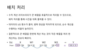 배치 처리
• 수치 계산 라이브러리가 큰 배열을 효율적으로 처리할 수 있으므로,
배치 처리를 통해 시간을 대폭 줄여줄 수 있다.
• 데이터의 I/O 횟수가 줄어, 병목 현상을 막아주게 되므로, 순수 계산을
수행하는 비율이 높아진다.
• 결론적으로 큰 배열을 한번에 계산 하는 것이 작은 배열을 여러 번
계산하는 것보다 빠르다.
• Ex) X W1 W2 W3 → Y
Shape : 100 X 784 784 X 50 50 X 100 100 X 10 100 X 10=
 