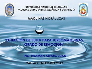 UNIVERSIDAD NACIONAL DEL CALLAO
FACULTAD DE INGENIERÍA MECÁNICA Y DE ENERGÍA
MAQUINAS HIDRÁULICAS
“ECUACIÓN DE EULER PARA TURBOMAQUINAS,
GRADO DE REACCION”
ING. HUAMAN ALFARO JUAN
CALLAO, ENERO DEL 2019
 