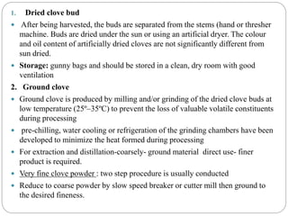 1. Dried clove bud
 After being harvested, the buds are separated from the stems (hand or thresher
machine. Buds are dried under the sun or using an artificial dryer. The colour
and oil content of artificially dried cloves are not significantly different from
sun dried.
 Storage: gunny bags and should be stored in a clean, dry room with good
ventilation
2. Ground clove
 Ground clove is produced by milling and/or grinding of the dried clove buds at
low temperature (25º–35ºC) to prevent the loss of valuable volatile constituents
during processing
 pre-chilling, water cooling or refrigeration of the grinding chambers have been
developed to minimize the heat formed during processing
 For extraction and distillation-coarsely- ground material direct use- finer
product is required.
 Very fine clove powder : two step procedure is usually conducted
 Reduce to coarse powder by slow speed breaker or cutter mill then ground to
the desired fineness.
 