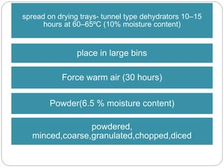 spread on drying trays- tunnel type dehydrators 10–15
hours at 60–65ºC (10% moisture content)
place in large bins
Force warm air (30 hours)
Powder(6.5 % moisture content)
powdered,
minced,coarse,granulated,chopped,diced
 