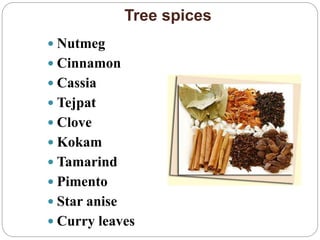 Tree spices
 Nutmeg
 Cinnamon
 Cassia
 Tejpat
 Clove
 Kokam
 Tamarind
 Pimento
 Star anise
 Curry leaves
 