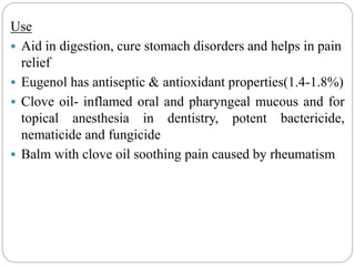 Use
 Aid in digestion, cure stomach disorders and helps in pain
relief
 Eugenol has antiseptic & antioxidant properties(1.4-1.8%)
 Clove oil- inflamed oral and pharyngeal mucous and for
topical anesthesia in dentistry, potent bactericide,
nematicide and fungicide
 Balm with clove oil soothing pain caused by rheumatism
 