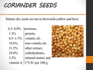 CORIANDER SEEDS
Mature dry seeds are tan to brownish-yellow and have
6.3–8.0% moisture,
1.3% protein,
0.3–1.7% volatile oil,
19.6% non-volatile oil,
31.5% ether extract,
24.0% carbohydrates,
5.3% mineral matter and
vitamin A 175 IU per 100 g
 