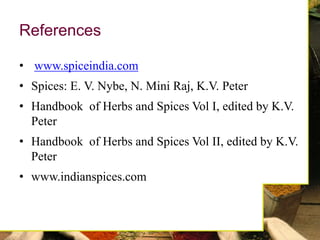 References
• www.spiceindia.com
• Spices: E. V. Nybe, N. Mini Raj, K.V. Peter
• Handbook of Herbs and Spices Vol I, edited by K.V.
Peter
• Handbook of Herbs and Spices Vol II, edited by K.V.
Peter
• www.indianspices.com
 
