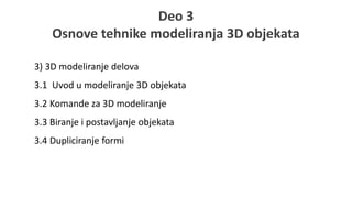 Deo 3
Osnove tehnike modeliranja 3D objekata
3) 3D modeliranje delova
3.1 Uvod u modeliranje 3D objekata
3.2 Komande za 3D modeliranje
3.3 Biranje i postavljanje objekata
3.4 Dupliciranje formi
 