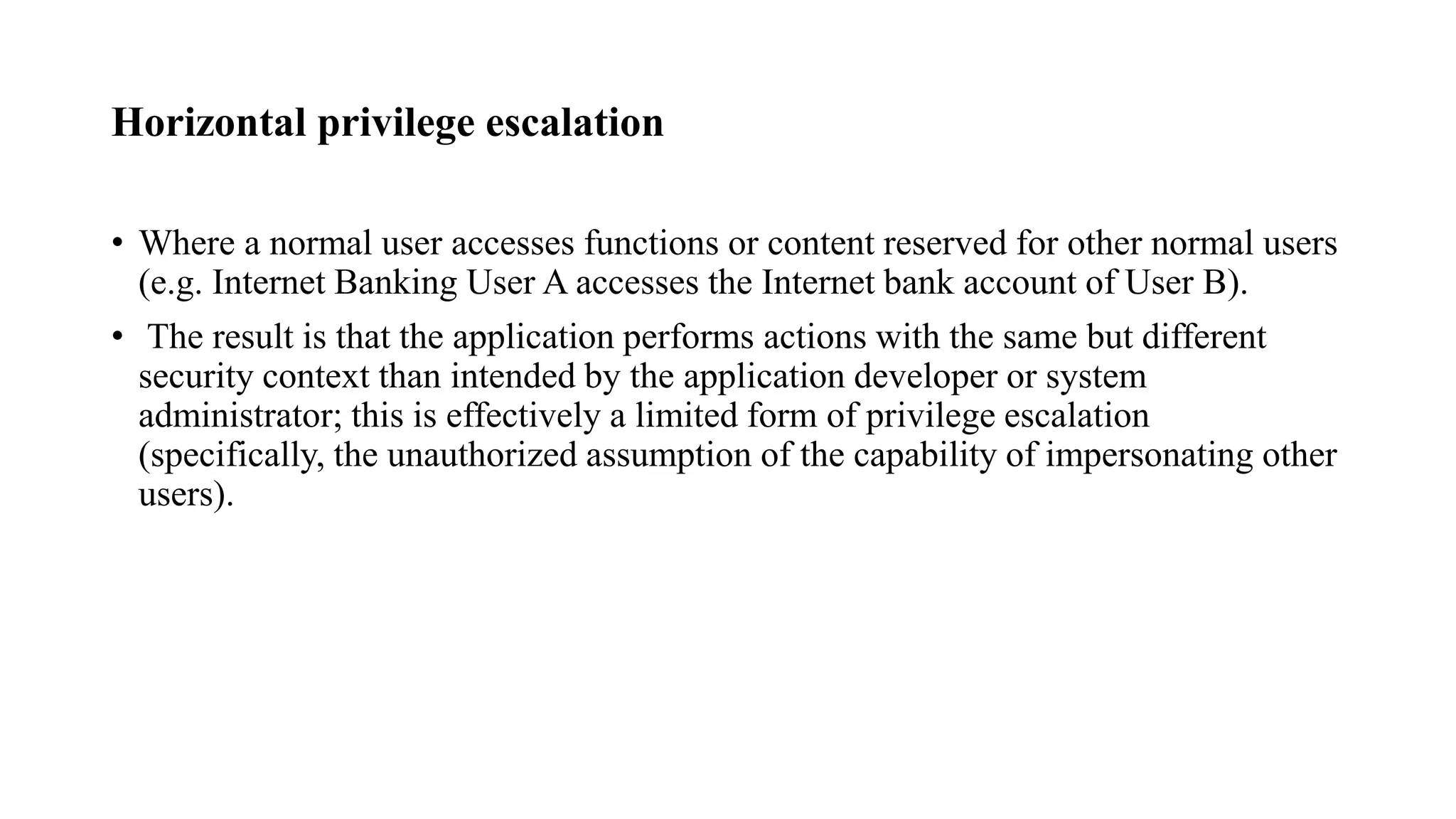 Horizontal privilege escalation
• Where a normal user accesses functions or content reserved for other normal users
(e.g. Internet Banking User A accesses the Internet bank account of User B).
• The result is that the application performs actions with the same but different
security context than intended by the application developer or system
administrator; this is effectively a limited form of privilege escalation
(specifically, the unauthorized assumption of the capability of impersonating other
users).
 