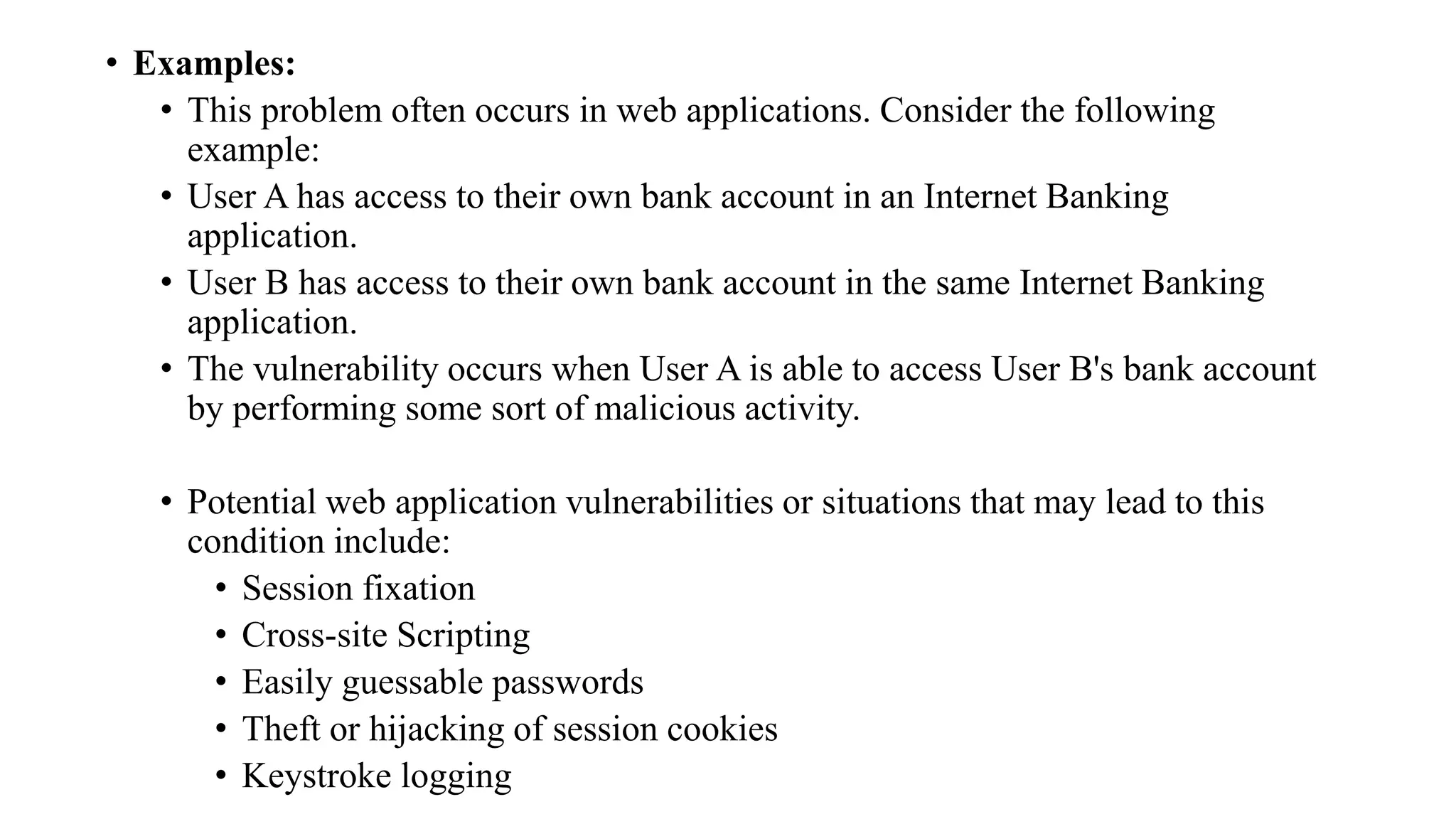 • Examples:
• This problem often occurs in web applications. Consider the following
example:
• User A has access to their own bank account in an Internet Banking
application.
• User B has access to their own bank account in the same Internet Banking
application.
• The vulnerability occurs when User A is able to access User B's bank account
by performing some sort of malicious activity.
• Potential web application vulnerabilities or situations that may lead to this
condition include:
• Session fixation
• Cross-site Scripting
• Easily guessable passwords
• Theft or hijacking of session cookies
• Keystroke logging
 