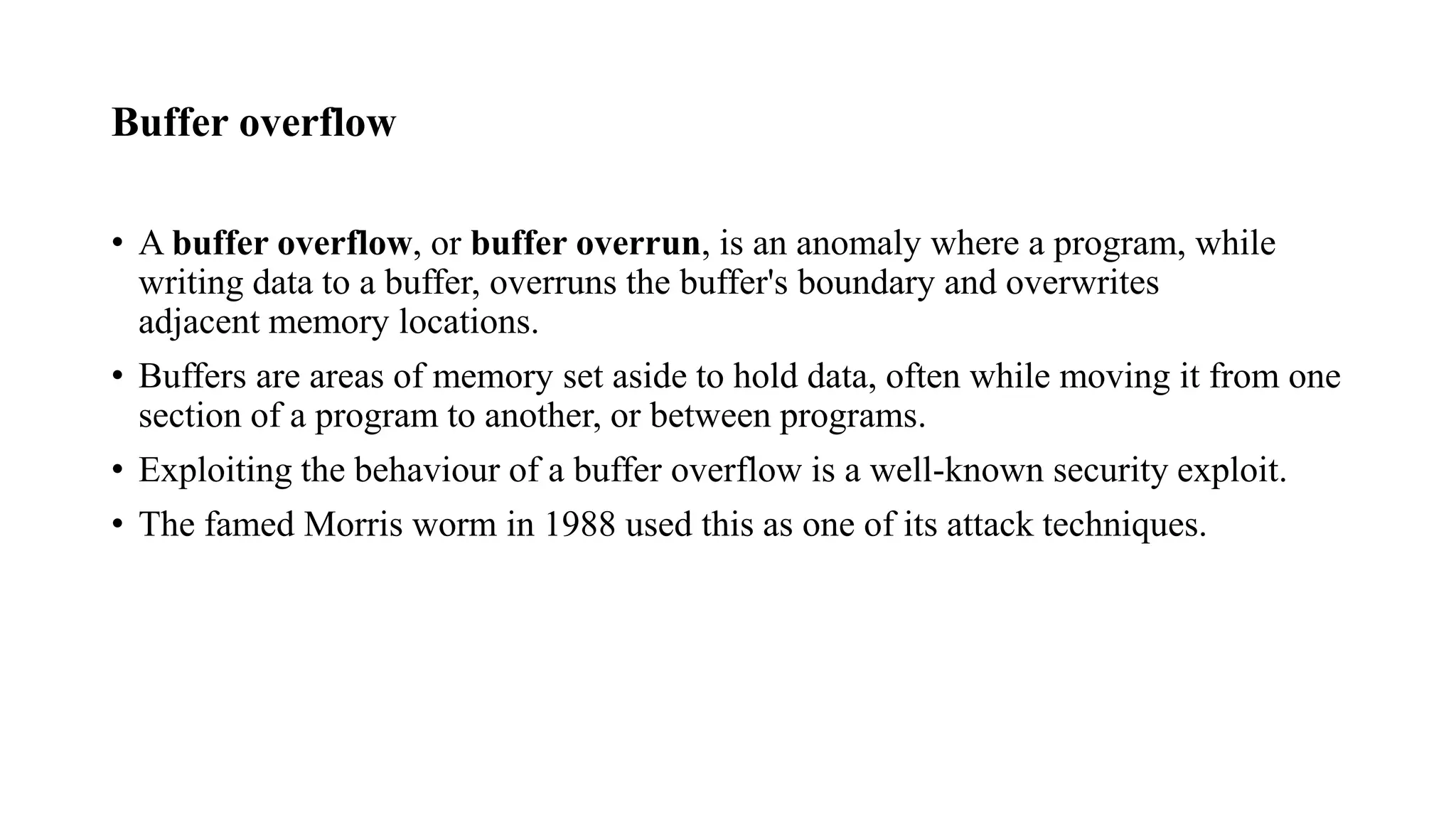 Buffer overflow
• A buffer overflow, or buffer overrun, is an anomaly where a program, while
writing data to a buffer, overruns the buffer's boundary and overwrites
adjacent memory locations.
• Buffers are areas of memory set aside to hold data, often while moving it from one
section of a program to another, or between programs.
• Exploiting the behaviour of a buffer overflow is a well-known security exploit.
• The famed Morris worm in 1988 used this as one of its attack techniques.
 