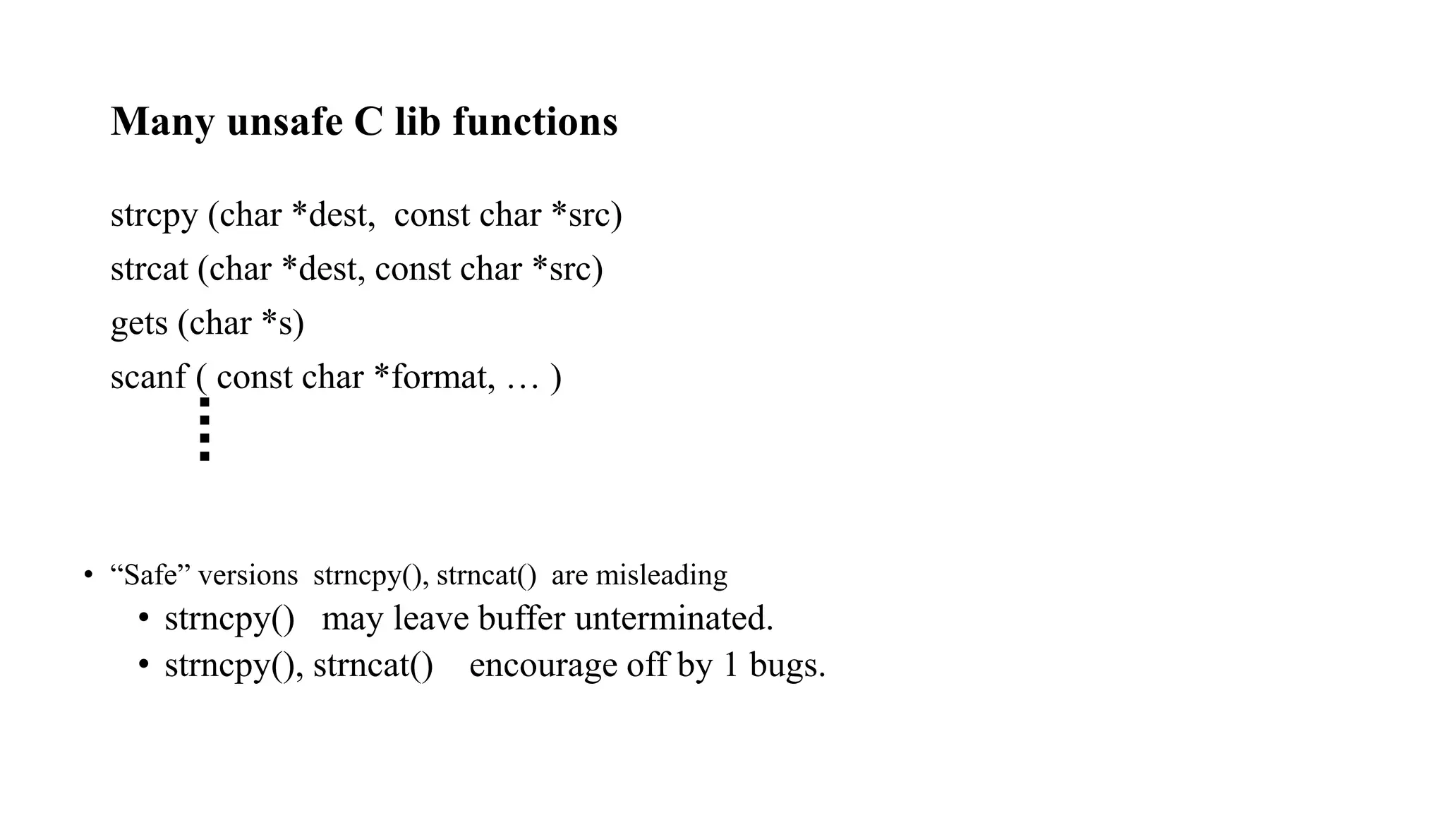 Many unsafe C lib functions
strcpy (char *dest, const char *src)
strcat (char *dest, const char *src)
gets (char *s)
scanf ( const char *format, … )
• “Safe” versions strncpy(), strncat() are misleading
• strncpy() may leave buffer unterminated.
• strncpy(), strncat() encourage off by 1 bugs.
 