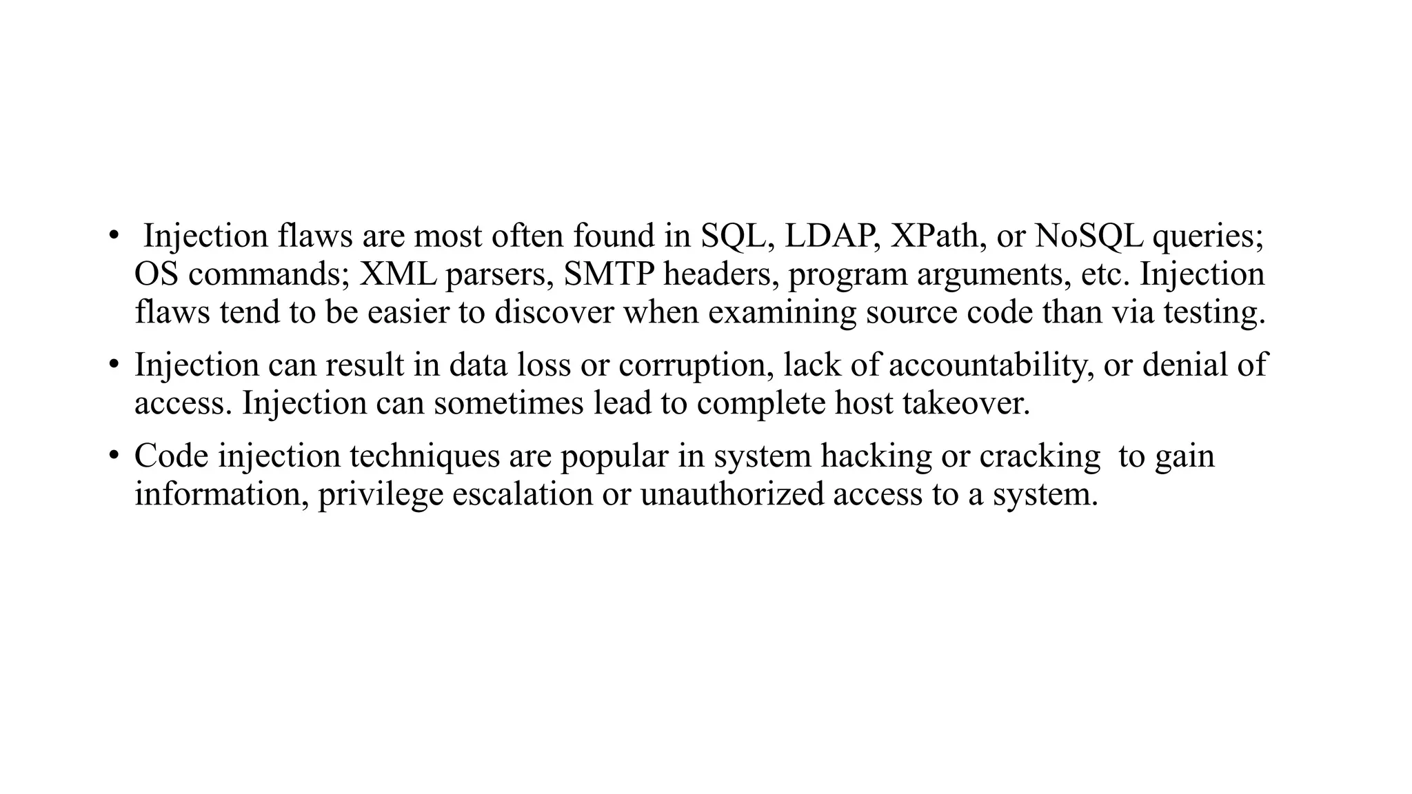 • Injection flaws are most often found in SQL, LDAP, XPath, or NoSQL queries;
OS commands; XML parsers, SMTP headers, program arguments, etc. Injection
flaws tend to be easier to discover when examining source code than via testing.
• Injection can result in data loss or corruption, lack of accountability, or denial of
access. Injection can sometimes lead to complete host takeover.
• Code injection techniques are popular in system hacking or cracking to gain
information, privilege escalation or unauthorized access to a system.
 