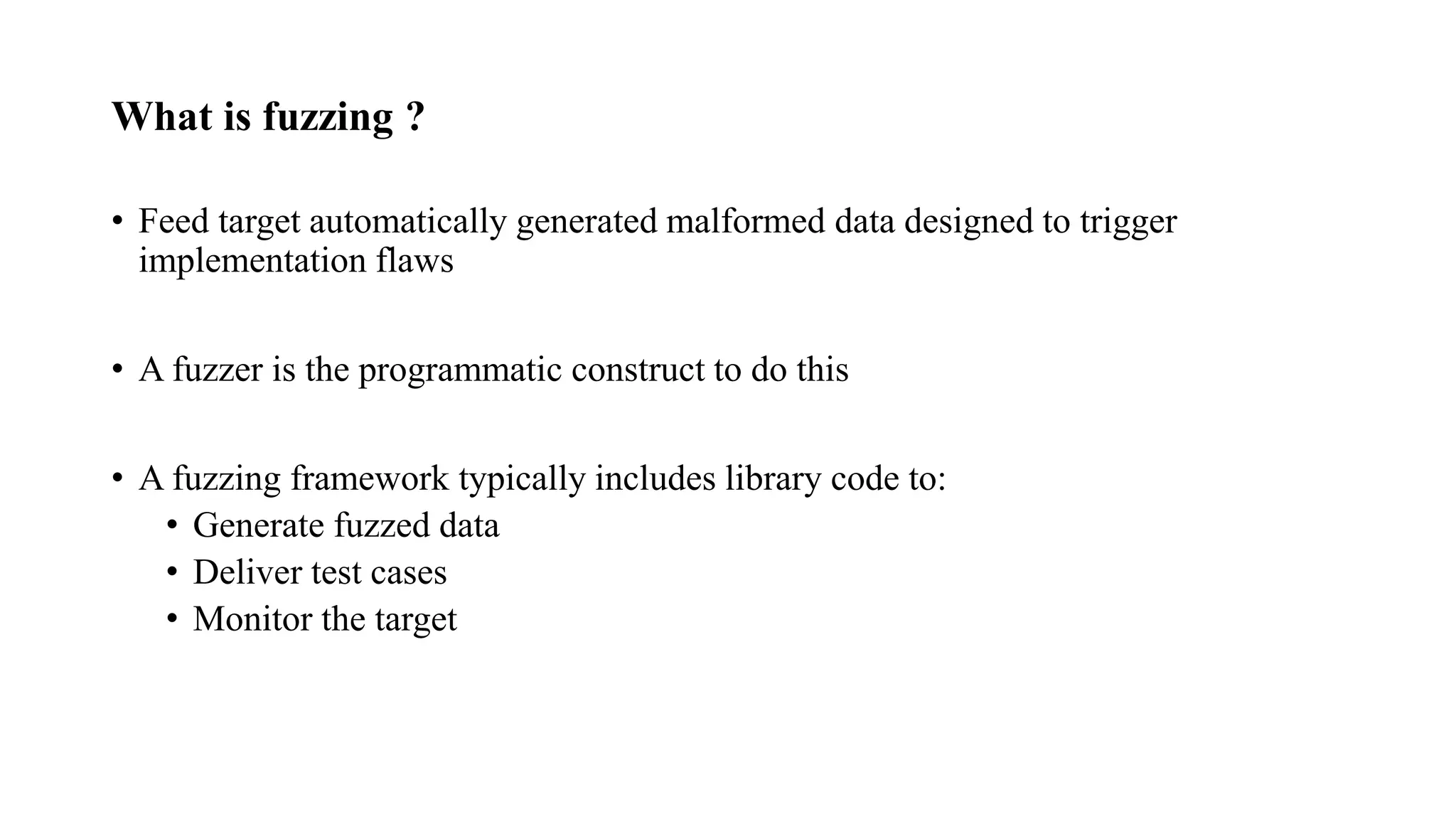 What is fuzzing ?
• Feed target automatically generated malformed data designed to trigger
implementation flaws
• A fuzzer is the programmatic construct to do this
• A fuzzing framework typically includes library code to:
• Generate fuzzed data
• Deliver test cases
• Monitor the target
 