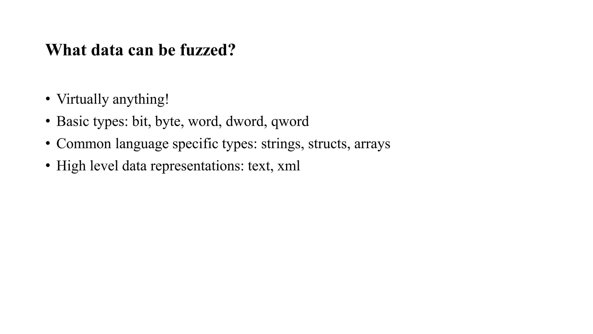 What data can be fuzzed?
• Virtually anything!
• Basic types: bit, byte, word, dword, qword
• Common language specific types: strings, structs, arrays
• High level data representations: text, xml
 