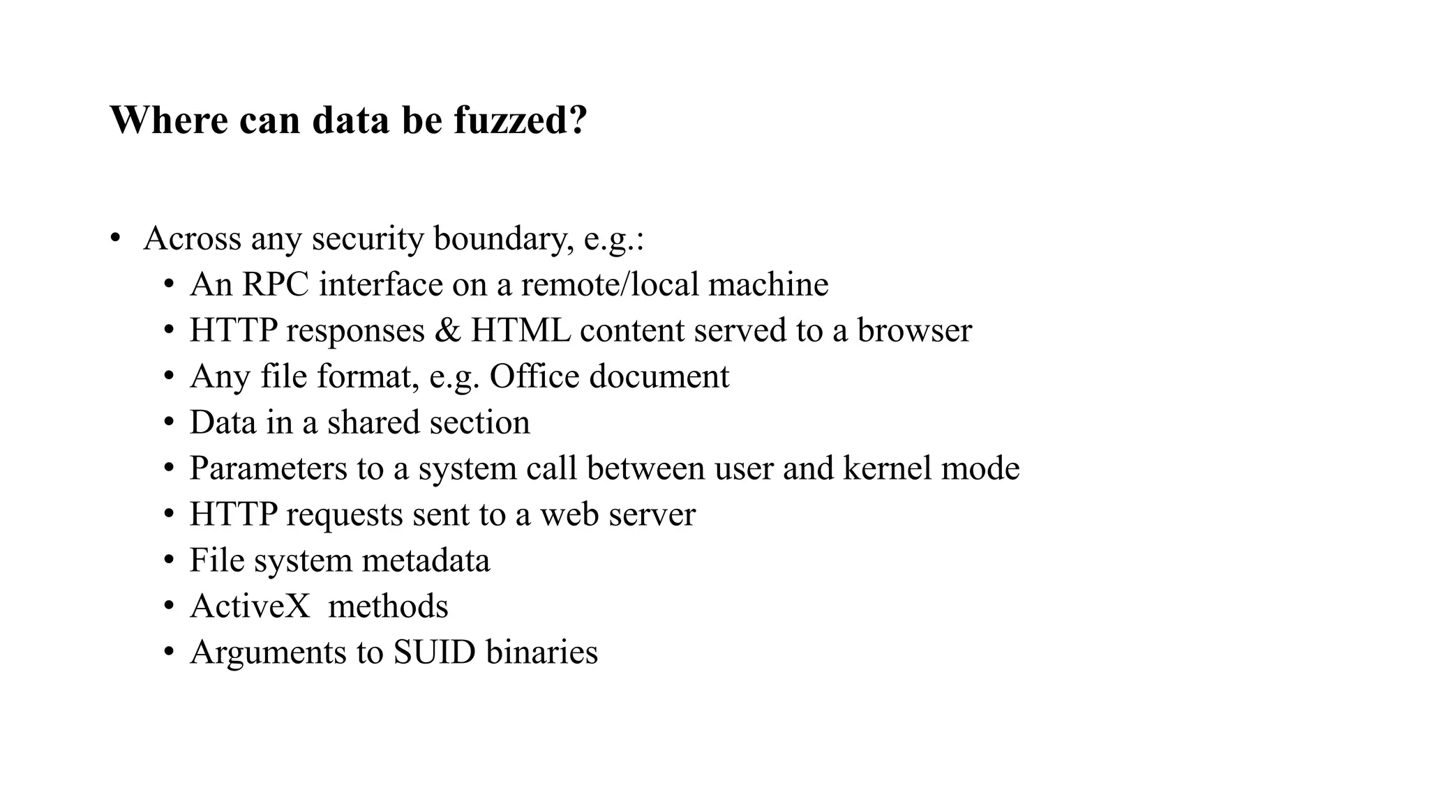 Where can data be fuzzed?
• Across any security boundary, e.g.:
• An RPC interface on a remote/local machine
• HTTP responses & HTML content served to a browser
• Any file format, e.g. Office document
• Data in a shared section
• Parameters to a system call between user and kernel mode
• HTTP requests sent to a web server
• File system metadata
• ActiveX methods
• Arguments to SUID binaries
 