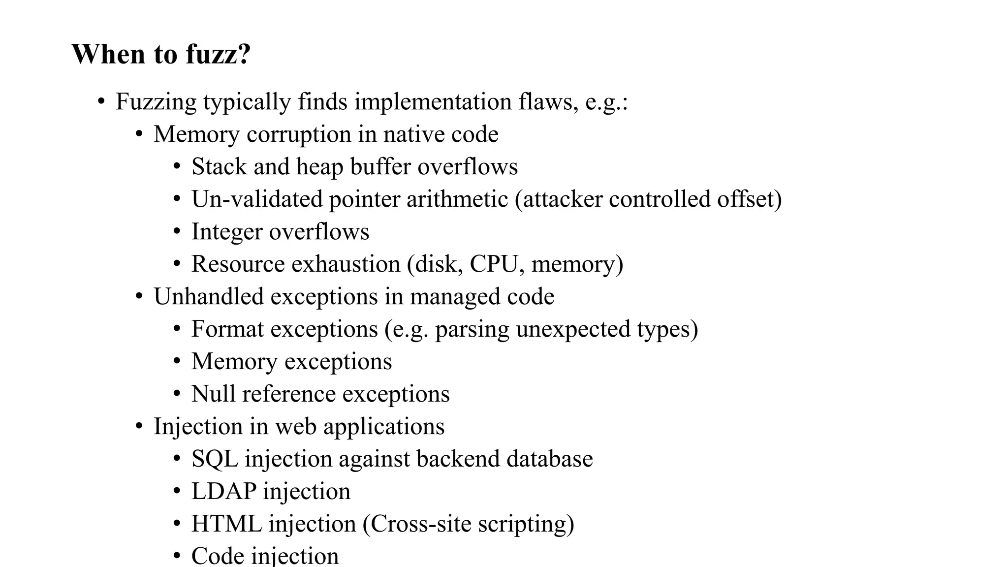When to fuzz?
• Fuzzing typically finds implementation flaws, e.g.:
• Memory corruption in native code
• Stack and heap buffer overflows
• Un-validated pointer arithmetic (attacker controlled offset)
• Integer overflows
• Resource exhaustion (disk, CPU, memory)
• Unhandled exceptions in managed code
• Format exceptions (e.g. parsing unexpected types)
• Memory exceptions
• Null reference exceptions
• Injection in web applications
• SQL injection against backend database
• LDAP injection
• HTML injection (Cross-site scripting)
• Code injection
 