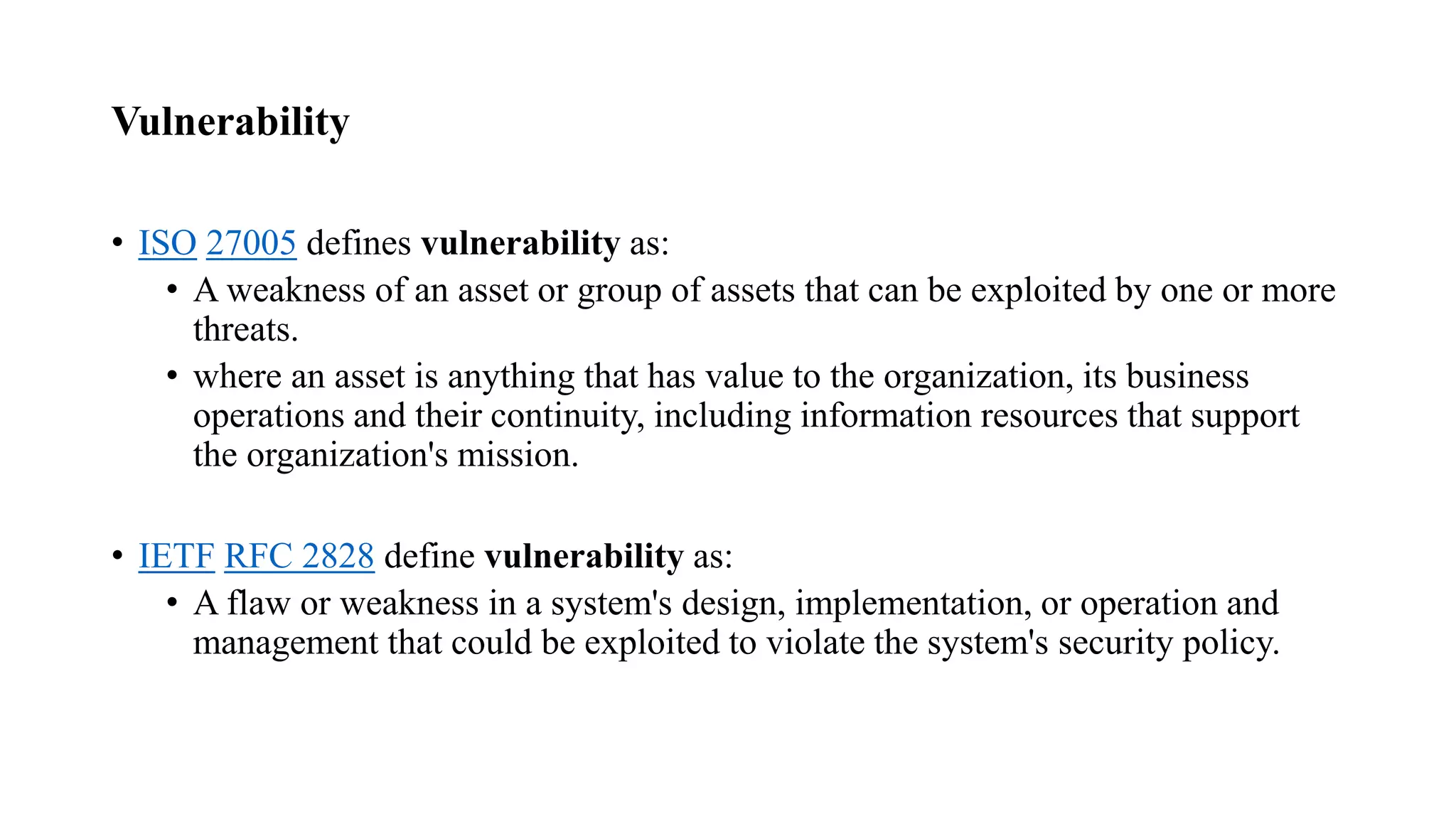 Vulnerability
• ISO 27005 defines vulnerability as:
• A weakness of an asset or group of assets that can be exploited by one or more
threats.
• where an asset is anything that has value to the organization, its business
operations and their continuity, including information resources that support
the organization's mission.
• IETF RFC 2828 define vulnerability as:
• A flaw or weakness in a system's design, implementation, or operation and
management that could be exploited to violate the system's security policy.
 