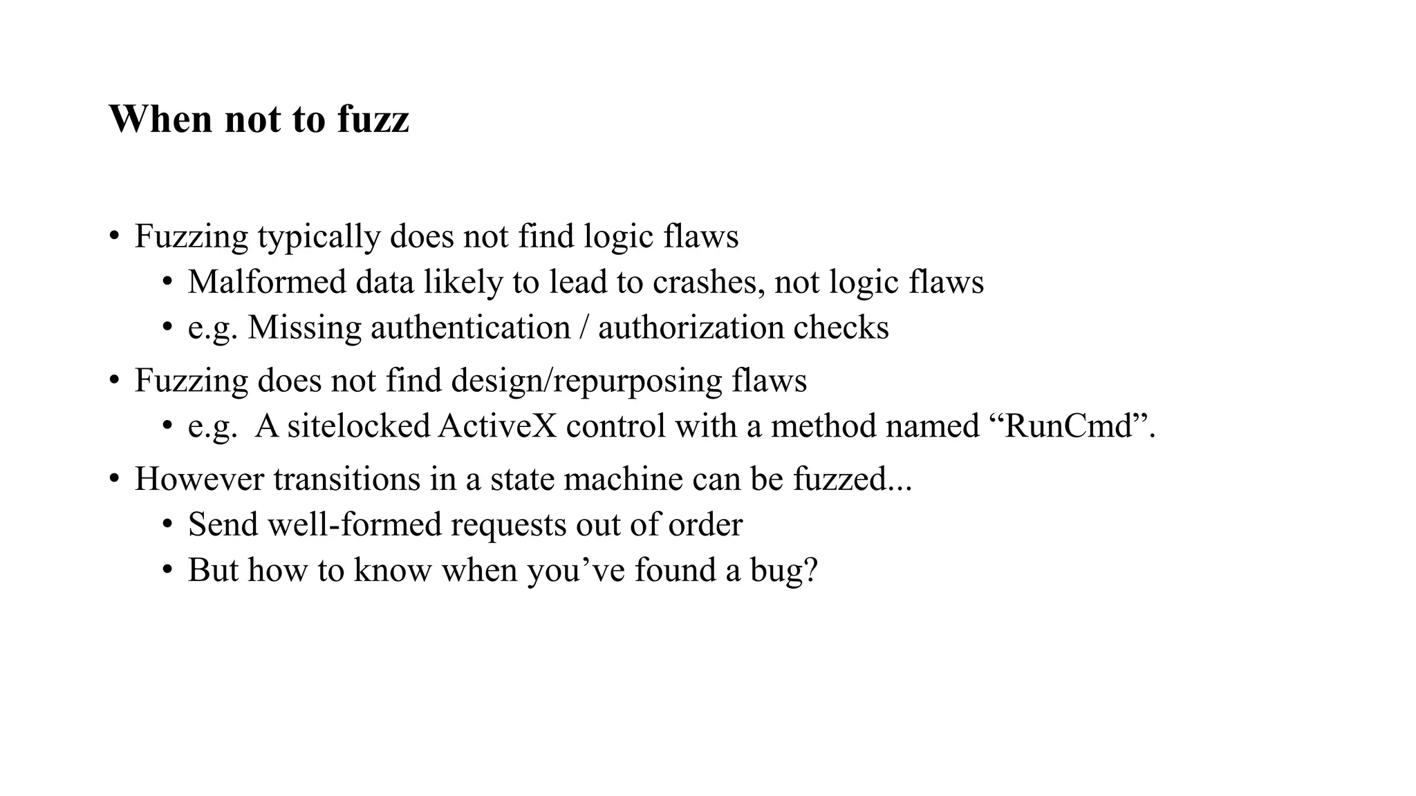 When not to fuzz
• Fuzzing typically does not find logic flaws
• Malformed data likely to lead to crashes, not logic flaws
• e.g. Missing authentication / authorization checks
• Fuzzing does not find design/repurposing flaws
• e.g. A sitelocked ActiveX control with a method named “RunCmd”.
• However transitions in a state machine can be fuzzed...
• Send well-formed requests out of order
• But how to know when you’ve found a bug?
 