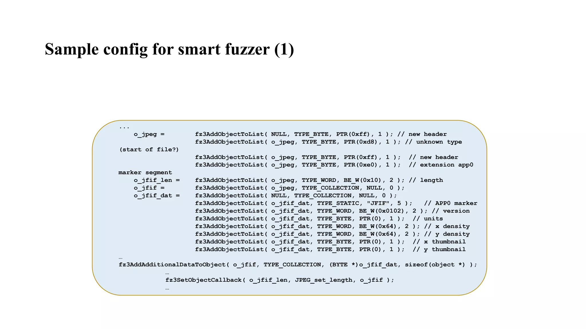 ...
o_jpeg = fz3AddObjectToList( NULL, TYPE_BYTE, PTR(0xff), 1 ); // new header
fz3AddObjectToList( o_jpeg, TYPE_BYTE, PTR(0xd8), 1 ); // unknown type
(start of file?)
fz3AddObjectToList( o_jpeg, TYPE_BYTE, PTR(0xff), 1 ); // new header
fz3AddObjectToList( o_jpeg, TYPE_BYTE, PTR(0xe0), 1 ); // extension app0
marker segment
o_jfif_len = fz3AddObjectToList( o_jpeg, TYPE_WORD, BE_W(0x10), 2 ); // length
o_jfif = fz3AddObjectToList( o_jpeg, TYPE_COLLECTION, NULL, 0 );
o_jfif_dat = fz3AddObjectToList( NULL, TYPE_COLLECTION, NULL, 0 );
fz3AddObjectToList( o_jfif_dat, TYPE_STATIC, "JFIF", 5 ); // APP0 marker
fz3AddObjectToList( o_jfif_dat, TYPE_WORD, BE_W(0x0102), 2 ); // version
fz3AddObjectToList( o_jfif_dat, TYPE_BYTE, PTR(0), 1 ); // units
fz3AddObjectToList( o_jfif_dat, TYPE_WORD, BE_W(0x64), 2 ); // x density
fz3AddObjectToList( o_jfif_dat, TYPE_WORD, BE_W(0x64), 2 ); // y density
fz3AddObjectToList( o_jfif_dat, TYPE_BYTE, PTR(0), 1 ); // x thumbnail
fz3AddObjectToList( o_jfif_dat, TYPE_BYTE, PTR(0), 1 ); // y thumbnail
…
fz3AddAdditionalDataToObject( o_jfif, TYPE_COLLECTION, (BYTE *)o_jfif_dat, sizeof(object *) );
…
fz3SetObjectCallback( o_jfif_len, JPEG_set_length, o_jfif );
…
Sample config for smart fuzzer (1)
 