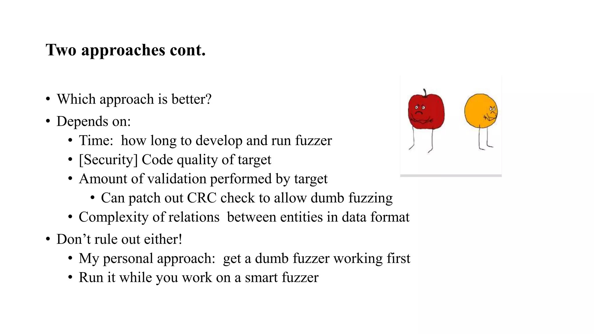 Two approaches cont.
• Which approach is better?
• Depends on:
• Time: how long to develop and run fuzzer
• [Security] Code quality of target
• Amount of validation performed by target
• Can patch out CRC check to allow dumb fuzzing
• Complexity of relations between entities in data format
• Don’t rule out either!
• My personal approach: get a dumb fuzzer working first
• Run it while you work on a smart fuzzer
 